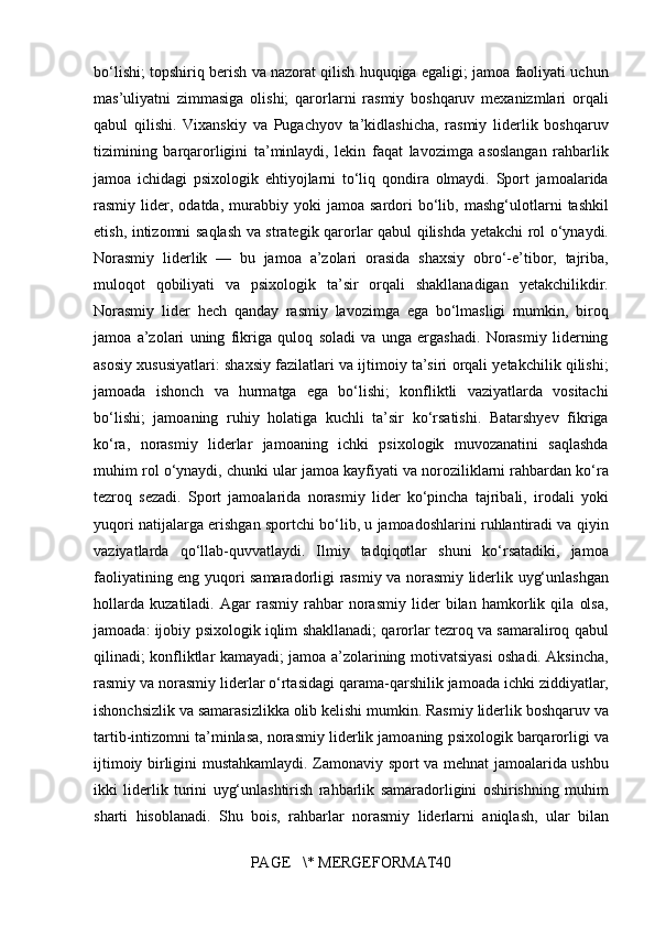 bo‘lishi; topshiriq	 berish	 va	 nazorat	 qilish	 huquqiga	 egaligi;	 jamoa	 faoliyati	 uchun
mas’uliyatni	
 zimmasiga	 olishi;	 qarorlarni	 rasmiy	 boshqaruv	 mexanizmlari	 orqali
qabul	
 qilishi.	 Vixanskiy	 va	 Pugachyov	 ta’kidlashicha,	 rasmiy	 liderlik	 boshqaruv
tizimining	
 barqarorligini	 ta’minlaydi,	 lekin	 faqat	 lavozimga	 asoslangan	 rahbarlik
jamoa	
 ichidagi	 psixologik	 ehtiyojlarni	 to‘liq	 qondira	 olmaydi.	 Sport	 jamoalarida
rasmiy	
 lider,	 odatda,	  murabbiy	 yoki	 jamoa	 sardori  	bo‘lib,	 mashg‘ulotlarni	 tashkil
etish,	
 intizomni	 saqlash	 va	 strategik	 qarorlar	 qabul	 qilishda	 yetakchi	 rol	 o‘ynaydi.
Norasmiy	
 liderlik	 —	 bu	 jamoa	 a’zolari	 orasida	  shaxsiy	 obro‘-e’tibor,	 tajriba,
muloqot	
 qobiliyati	 va	 psixologik	 ta’sir  	orqali	 shakllanadigan	 yetakchilikdir.
Norasmiy	
 lider	 hech	 qanday	 rasmiy	 lavozimga	 ega	 bo‘lmasligi	 mumkin,	 biroq
jamoa	
 a’zolari	 uning	 fikriga	 quloq	 soladi	 va	 unga	 ergashadi.	 Norasmiy	 liderning
asosiy	
 xususiyatlari:	 shaxsiy	 fazilatlari	 va	 ijtimoiy	 ta’siri	 orqali	 yetakchilik	 qilishi;
jamoada	
 ishonch	 va	 hurmatga	 ega	 bo‘lishi;	 konfliktli	 vaziyatlarda	 vositachi
bo‘lishi;	
 jamoaning	 ruhiy	 holatiga	 kuchli	 ta’sir	 ko‘rsatishi.	 Batarshyev	 fikriga
ko‘ra,	
 norasmiy	 liderlar	 jamoaning	 ichki	 psixologik	 muvozanatini	 saqlashda
muhim	
 rol	 o‘ynaydi,	 chunki	 ular	 jamoa	 kayfiyati	 va	 noroziliklarni	 rahbardan	 ko‘ra
tezroq	
 sezadi.	 Sport	 jamoalarida	 norasmiy	 lider	 ko‘pincha	 tajribali,	 irodali	 yoki
yuqori	
 natijalarga	 erishgan	 sportchi	 bo‘lib,	 u jamoadoshlarini	 ruhlantiradi	 va	 qiyin
vaziyatlarda	
 qo‘llab-quvvatlaydi.	 Ilmiy	 tadqiqotlar	 shuni	 ko‘rsatadiki,	 jamoa
faoliyatining	
 eng	 yuqori	 samaradorligi	  rasmiy	 va	 norasmiy	 liderlik	 uyg‘unlashgan
hollarda  	
kuzatiladi.	 Agar	 rasmiy	 rahbar	 norasmiy	 lider	 bilan	 hamkorlik	 qila	 olsa,
jamoada:	
 ijobiy	 psixologik	 iqlim	 shakllanadi;	 qarorlar	 tezroq	 va	 samaraliroq	 qabul
qilinadi;	
 konfliktlar	 kamayadi;	 jamoa	 a’zolarining	 motivatsiyasi	 oshadi.	 Aksincha,
rasmiy	
 va	 norasmiy	 liderlar	 o‘rtasidagi	 qarama-qarshilik	 jamoada	 ichki	 ziddiyatlar,
ishonchsizlik	
 va	 samarasizlikka	 olib	 kelishi	 mumkin.	 Rasmiy	 liderlik	 boshqaruv	 va
tartib-intizomni	
 ta’minlasa,	 norasmiy	 liderlik	 jamoaning	 psixologik	 barqarorligi	 va
ijtimoiy	
 birligini	 mustahkamlaydi.	 Zamonaviy	 sport	 va	 mehnat	 jamoalarida	 ushbu
ikki	
 liderlik	 turini	 uyg‘unlashtirish	 rahbarlik	 samaradorligini	 oshirishning	 muhim
sharti	
 hisoblanadi.	 Shu	 bois,	 rahbarlar	 norasmiy	 liderlarni	 aniqlash,	 ular	 bilan
PAGE	
   \*	 MERGEFORMAT40 
