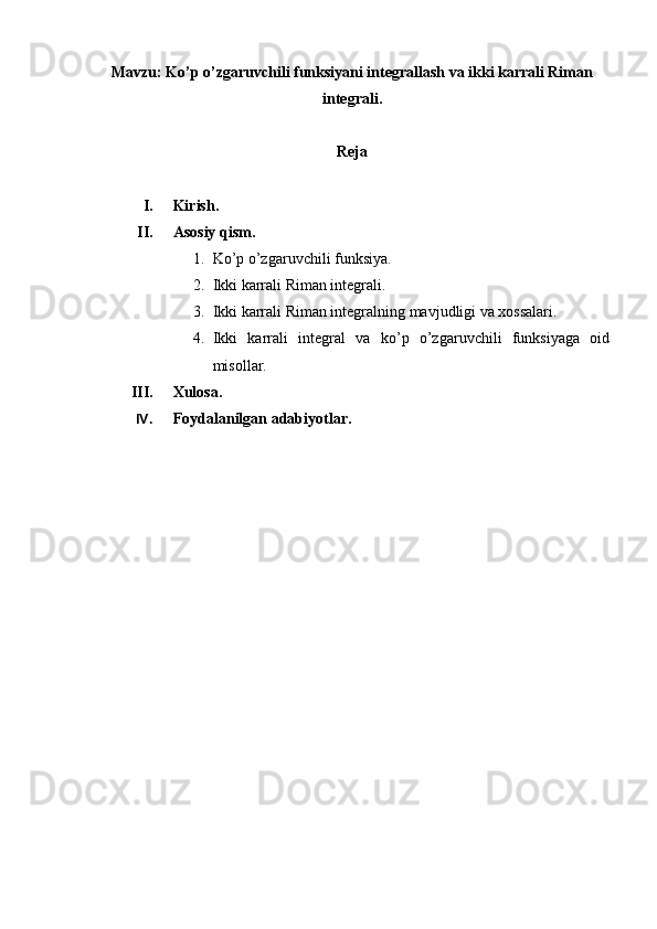 Mavzu: Ko’p o’zgaruvchili funksiyani integrallash va ikki karrali Riman
integrali.
Reja
I. Kirish.
II. Asosiy qism.
1. Ko’p o’zgaruvchili funksiya.
2. Ikki karrali Riman integrali.
3. Ikki karrali Riman integralning mavjudligi va xossalari.
4. Ikki   karrali   integral   va   ko’p   o’zgaruvchili   funksiyaga   oid
misollar.
III. Xulosa.
IV. Foydalanilgan adabiyotlar. 