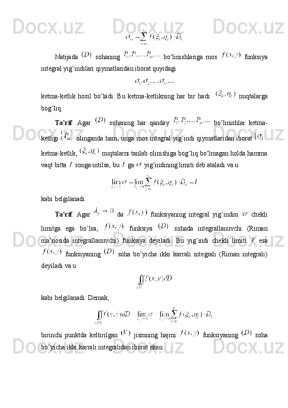Natijada     sohaning     bo’linishlariga   mos     funksiya
integral yig’indilari qiymatlaridan iborat quyidagi
ketma-ketlik   hosil   bo’ladi.   Bu   ketma-ketlikning   har   bir   hadi       nuqtalarga
bog’liq.
Ta’rif .   Agar     sohaning   har   qanday     bo’linishlar   ketma-
ketligi     olinganda ham, unga mos integral yig’indi qiymatlaridan iborat  
ketma-ketlik,   nuqtalarni tanlab olinishiga bog’liq bo’lmagan holda hamma
vaqt bitta   songa intilsa, bu   ga   yig’indining limiti deb ataladi va u 
kabi belgilanadi.
Ta’rif .   Agar     da     funksiyaning   integral   yig’indisi     chekli
limitga   ega   bo’lsa,     funksiya     sohada   integrallanuvchi   (Riman
ma’nosida   integrallanuvchi)   funksiya   deyiladi.   Bu   yig’indi   chekli   limiti     esa
  funksiyaning     soha   bo’yicha   ikki   karrali   integrali   (Riman   integrali)
deyiladi va u 
kabi belgilanadi. Demak,
birinchi   punktda   keltirilgan     jismning   hajmi     funksiyaning     soha
bo’yicha ikki karrali integralidan iborat ekan. 