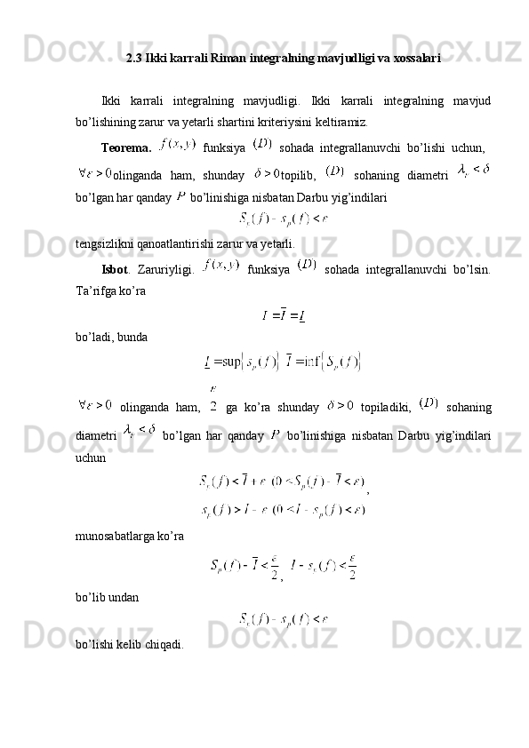 2.3 Ikki karrali Riman integralning mavjudligi va xossalari
Ikki   karrali   integralning   mavjudligi.   Ikki   karrali   integralning   mavjud
bo’lishining zarur va yetarli shartini kriteriysini keltiramiz.
Teorema.     funksiya     sohada   integrallanuvchi   bo’lishi   uchun,  
olinganda   ham,   shunday   topilib,     sohaning   diametri  
bo’lgan har qanday   bo’linishiga nisbatan Darbu yig’indilari 
tengsizlikni qanoatlantirishi zarur va yetarli.
Isbot .   Zaruriyligi.     funksiya     sohada   integrallanuvchi   bo’lsin.
Ta’rifga ko’ra 
bo’ladi, bunda 
 
  olinganda   ham,     ga   ko’ra   shunday     topiladiki,     sohaning
diametri     bo’lgan   har   qanday     bo’linishiga   nisbatan   Darbu   yig’indilari
uchun 
  ,
 
munosabatlarga ko’ra 
,  
bo’lib undan
bo’lishi kelib chiqadi. 