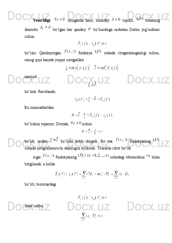 Yetarliligi .     olinganda   ham,   shunday     topilib,     sohaning
diametri     bo’lgan   har   qanday     bo’linishiga   nisbatan   Darbu   yig’indilari
uchun
bo’lsin.   Qaralayotgan     funksiya     sohada   chegaralanganligi   uchun,
uning quyi hamda yuqori integrallari
   
mavjud
bo’ladi. Ravshanki,
Bu munosabatdan 
bo’lishini topamiz. Demak,  uchun 
bo’lib,   undan     bo’lishi   kelib   chiqadi.   Bu   esa     funksiyaning  
sohada integrallanuvchi ekanligini bildiradi. Teorama isbot bo’ldi. 
Agar   funksiyaning     sohadagi tebranishini   bilan
belgilasak, u holda 
bo’lib, teoremadagi
shart ushbu 