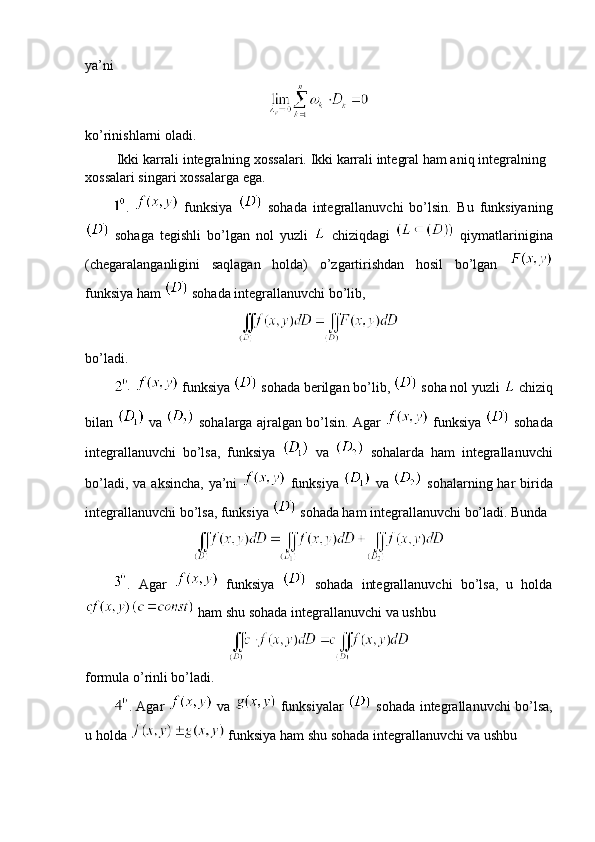 ya’ni
ko’rinishlarni oladi.
         Ikki karrali integralning xossalari. Ikki karrali integral ham aniq integralning 
xossalari singari xossalarga ega. 
.     funksiya     sohada   integrallanuvchi   bo’lsin.   Bu   funksiyaning
  sohaga   tegishli   bo’lgan   nol   yuzli     chiziqdagi     qiymatlarinigina
(chegaralanganligini   saqlagan   holda)   o’zgartirishdan   hosil   bo’lgan  
funksiya ham   sohada integrallanuvchi bo’lib,
bo’ladi.
.
   funksiya   sohada berilgan bo’lib,   soha nol yuzli   chiziq
bilan     va     sohalarga ajralgan bo’lsin. Agar     funksiya     sohada
integrallanuvchi   bo’lsa,   funksiya     va     sohalarda   ham   integrallanuvchi
bo’ladi, va  aksincha, ya’ni     funksiya     va     sohalarning har  birida
integrallanuvchi bo’lsa, funksiya   sohada ham integrallanuvchi bo’ladi. Bunda
.   Agar     funksiya     sohada   integrallanuvchi   bo’lsa,   u   holda
 ham shu sohada integrallanuvchi va ushbu 
formula o’rinli bo’ladi.
. Agar     va     funksiyalar     sohada integrallanuvchi bo’lsa,
u holda   funksiya ham shu sohada integrallanuvchi va ushbu 