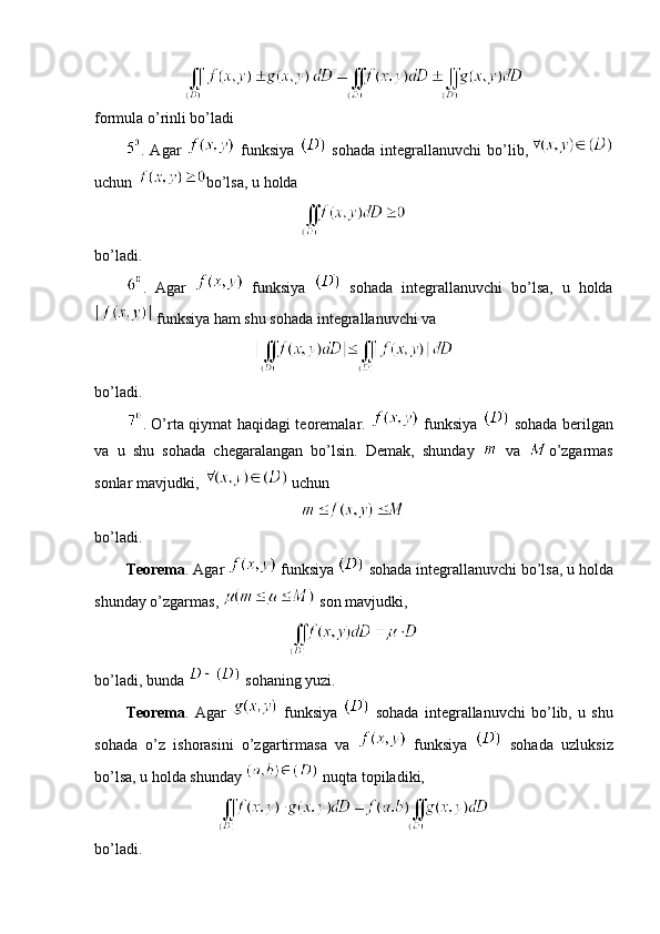 formula o’rinli bo’ladi
.  Agar     funksiya     sohada   integrallanuvchi   bo’lib,
uchun  bo’lsa, u holda 
bo’ladi.
.   Agar     funksiya     sohada   integrallanuvchi   bo’lsa,   u   holda
 funksiya ham shu sohada integrallanuvchi va 
bo’ladi.
. O’rta qiymat haqidagi teoremalar.     funksiya     sohada berilgan
va   u   shu   sohada   chegaralangan   bo’lsin.   Demak,   shunday     va   o’zgarmas
sonlar mavjudki,   uchun
bo’ladi.
Teorema . Agar   funksiya   sohada integrallanuvchi bo’lsa, u holda
shunday o’zgarmas,   son mavjudki,
bo’ladi, bunda   sohaning yuzi.
Teorema .   Agar     funksiya     sohada   integrallanuvchi   bo’lib,   u   shu
sohada   o’z   ishorasini   o’zgartirmasa   va     funksiya     sohada   uzluksiz
bo’lsa, u holda shunday   nuqta topiladiki, 
bo’ladi. 