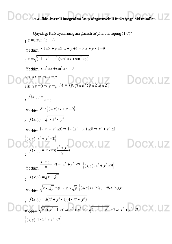 2.4 . Ikki karrali integral va ko’p o’zgaruvchili funksiyaga oid misollar.
Quyidagi funksiyalarning aniqlanish to’plamini toping (1-7)?
1.
 Yechim:     
2.
 Yechim: 
   
3.
 Yechim:
4. 
 Yechim:
5. 
 Yechim:   
6. 
 Yechim:  
7. 
Yechim:   