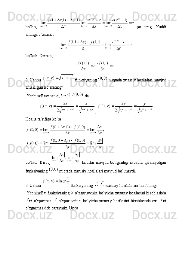 bo’lib,     ga   teng.   Xuddi
shunga o’xshash 
bo’ladi. Demak,
2. Ushbu   funksiyaning   nuqtada xususiy hosilalari mavjud
emasligini ko’rsating?
 Yechim:Ravshanki,   da 
, 
Hosila ta’rifiga ko’ra
bo’ladi.  Biroq     limitlar  mavjud  bo’lganligi  sababli,  qaralayotgan
funksiyaning   nuqtada xususiy hosilalari mavjud bo’lmaydi.
3. Ushbu   funksiyaning  ,  xususiy hosilalarini hisoblang?
 Yechim:Bu funksiyaning   o’zgaruvchisi bo’yicha xususiy hosilasini hisoblashda
ni o’zgarmas,     o’zgaruvchisi bo’yicha xususiy hosilasini hisoblashda esa,   ni
o’zgarmas deb qaraymiz. Unda  