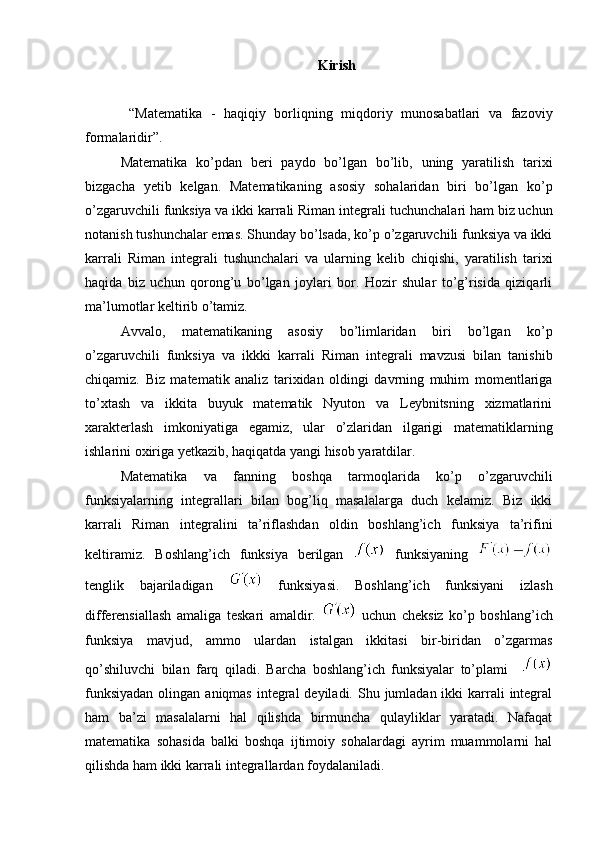 Kirish
  “Matematika   -   haqiqiy   borliqning   miqdoriy   munosabatlari   va   fazoviy
formalaridir”. 
Matematika   ko’pdan   beri   paydo   bo’lgan   bo’lib,   uning   yaratilish   tarixi
bizgacha   yetib   kelgan.   Matematikaning   asosiy   sohalaridan   biri   bo’lgan   ko’p
o’zgaruvchili funksiya va ikki karrali Riman integrali   tuchunchalari ham biz uchun
notanish tushunchalar emas. Shunday bo’lsada, ko’p o’zgaruvchili funksiya va ikki
karrali   Riman   integrali   tushunchalari   va   ularning   kelib   chiqishi,   yaratilish   tarixi
haqida   biz   uchun   qorong’u   bo’lgan   joylari   bor.   Hozir   shular   to’g’risida   qiziqarli
ma’lumotlar keltirib o’tamiz.
Avvalo,   matematikaning   asosiy   bo’limlaridan   biri   bo’lgan   ko’p
o’zgaruvchili   funksiya   va   ikkki   karrali   Riman   integrali   mavzusi   bilan   tanishib
chiqamiz.   Biz   matematik   analiz   tarixidan   oldingi   davrning   muhim   momentlariga
to’xtash   va   ikkita   buyuk   matematik   Nyuton   va   Leybnitsning   xizmatlarini
xarakterlash   imkoniyatiga   egamiz,   ular   o’zlaridan   ilgarigi   matematiklarning
ishlarini oxiriga yetkazib, haqiqatda yangi hisob yaratdilar.
Matematika   va   fanning   boshqa   tarmoqlarida   ko’p   o’zgaruvchili
funksiyalarning   integrallari   bilan   bog’liq   masalalarga   duch   kelamiz.   Biz   ikki
karrali   Riman   integralini   ta’riflashdan   oldin   boshlang’ich   funksiya   ta’rifini
keltiramiz.   Boshlang’ich   funksiya   berilgan     funksiyaning  
tenglik   bajariladigan     funksiyasi.   Boshlang’ich   funksiyani   izlash
differensiallash   amaliga   teskari   amaldir.     uchun   cheksiz   ko’p   boshlang’ich
funksiya   mavjud,   ammo   ulardan   istalgan   ikkitasi   bir-biridan   o’zgarmas
qo’shiluvchi   bilan   farq   qiladi.   Barcha   boshlang’ich   funksiyalar   to’plami    
funksiyadan  olingan aniqmas  integral  deyiladi.  Shu jumladan ikki  karrali  integral
ham   ba’zi   masalalarni   hal   qilishda   birmuncha   qulayliklar   yaratadi.   Nafaqat
matematika   sohasida   balki   boshqa   ijtimoiy   sohalardagi   ayrim   muammolarni   hal
qilishda ham ikki karrali integrallardan foydalaniladi.  