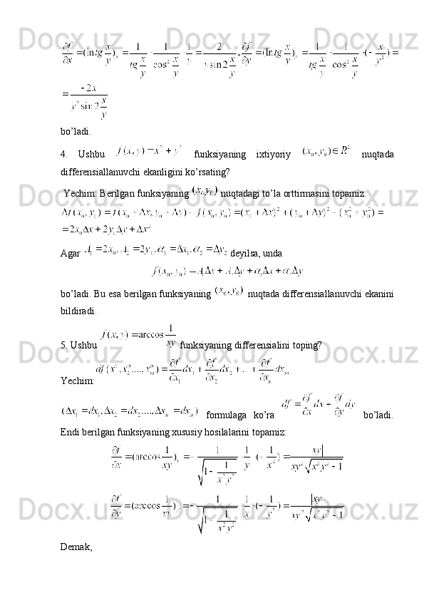 bo’ladi.
4.   Ushbu     funksiyaning   ixtiyoriy     nuqtada
differensiallanuvchi ekanligini ko’rsating?
 Yechim: Berilgan funksiyaning   nuqtadagi to’la orttirmasini topamiz:
 
Agar   deyilsa, unda 
bo’ladi. Bu esa berilgan funksiyaning   nuqtada differensiallanuvchi ekanini
bildiradi.
5. Ushbu   funksiyaning differensialini toping? 
Yechim:
  formulaga   ko’ra     bo’ladi.
Endi berilgan funksiyaning xususiy hosilalarini topamiz: 
Demak,  