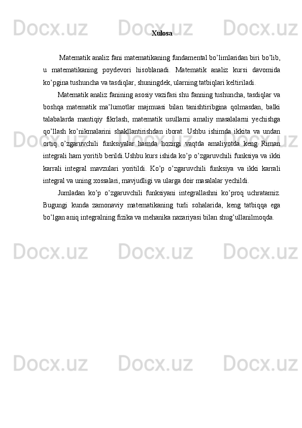 Xulosa
  Matematik analiz fani matematikaning fundamental bo’limlaridan biri bo’lib,
u   matematikaning   poydevori   hisoblanadi.   Matematik   analiz   kursi   davomida
ko’pgina tushuncha va tasdiqlar, shuningdek, ularning tatbiqlari keltiriladi.
Matematik analiz fanining asosiy vazifasi shu fanning tushuncha, tasdiqlar va
boshqa   matematik   ma’lumotlar   majmuasi   bilan   tanishtiribgina   qolmasdan,   balki
talabalarda   mantiqiy   fikrlash,   matematik   usullarni   amaliy   masalalarni   yechishga
qo’llash   ko’nikmalarini   shakllantirishdan   iborat.   Ushbu   ishimda   ikkita   va   undan
ortiq   o’zgaruvchili   funksiyalar   hamda   hozirgi   vaqtda   amaliyotda   keng   Riman
integrali ham yoritib berildi.Ushbu kurs ishida ko’p o’zgaruvchili funksiya va ikki
karrali   integral   mavzulari   yoritildi.   Ko’p   o’zgaruvchili   funksiya   va   ikki   karrali
integral va uning xossalari, mavjudligi va ularga doir masalalar yechildi. 
Jumladan   ko’p   o’zgaruvchili   funksiyani   integrallashni   ko’proq   uchratamiz.
Bugungi   kunda   zamonaviy   matematikaning   turli   sohalarida,   keng   tatbiqqa   ega
bo’lgan aniq integralning fizika va mehanika nazariyasi bilan shug’ullanilmoqda. 