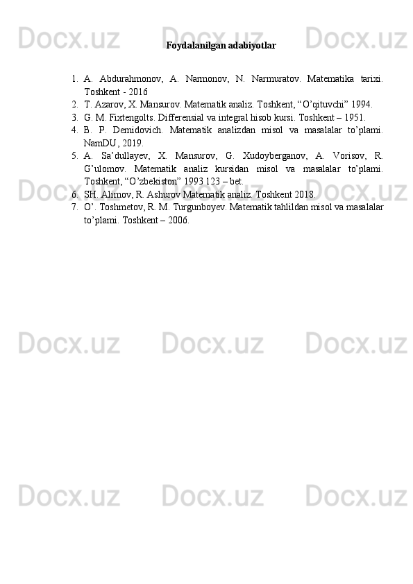 Foydalanilgan adabiyotlar
1. A.   Abdurahmonov,   A.   Narmonov,   N.   Narmuratov.   Matematika   tarixi.
Toshkent - 2016
2. T. Azarov, X. Mansurov. Matematik analiz. Toshkent, “O’qituvchi” 1994.
3. G. M. Fixtengolts. Differensial va integral hisob kursi. Toshkent – 1951.
4. B.   P.   Demidovich.   Matematik   analizdan   misol   va   masalalar   to’plami.
NamDU, 2019.
5. A.   Sa’dullayev,   X.   Mansurov,   G.   Xudoyberganov,   A.   Vorisov,   R.
G’ulomov.   Matematik   analiz   kursidan   misol   va   masalalar   to’plami.
Toshkent, “O’zbekiston” 1993 123 – bet. 
6. SH. Alimov, R. Ashurov Matematik analiz. Toshkent 2018.
7. O’. Toshmetov, R. M. Turgunboyev. Matematik tahlildan misol va masalalar
to’plami. Toshkent – 2006.   