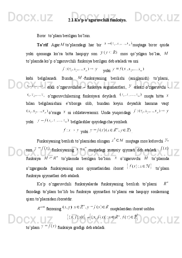 2.1 Ko’p o’zgaruvchili funksiya.
Biror   to’plam berilgan bo’lsin.
Ta’rif .   Agar to’plamdagi   har   bir   nuqtaga   biror   qoida
yoki   qonunga   ko’ra   bitta   haqiqiy   son     mos   qo’yilgan   bo’lsa,  
to’plamda ko’p o’zgaruvchili funksiya berilgan deb ataladi va uni 
   yoki 
kabi   belgilanadi.   Bunda   -funksiyaning   berilishi   (aniqlanish)   to’plami,
  erkli   o’zgaruvchilar   –   funksiya   argumentlari,     erksiz   o’zgaruvchi   -
  o’zgaruvchilarning   funksiyasi   deyiladi.     nuqta   bitta  
bilan   belgilanishini   e’tiborga   olib,   bundan   keyin   deyarlik   hamma   vaqt
o’rniga     ni   ishlataveramiz.   Unda   yuqoridagi  
yoki      belgilashlar quyidagicha yoziladi.
 yoki  .
Funksiyaning berilish to’plamidan olingan   nuqtaga mos keluvchi 
son     funksiyaning     nuqtadagi   xususiy   qiymati   deb   ataladi.  
funksiya     to’plamda   berilgan   bo’lsin.     o’zgaruvchi     to’plamda
o’zgarganda   funksiyaning   mos   qiymatlaridan   iborat     to’plam
funksiya qiymatlari deb ataladi. 
Ko’p   o’zgaruvchili   funksiyalarda   funksiyaning   berilish   to’plami    
fazodagi   to’plam   bo’lib   bu   funksiya   qiymatlari   to’plami   esa   haqiqiy   sonlarning
qism to’plamidan iboratdir.
 fazoning     nuqtalaridan iborat ushbu 
to’plam   funksiya grafigi deb ataladi.  