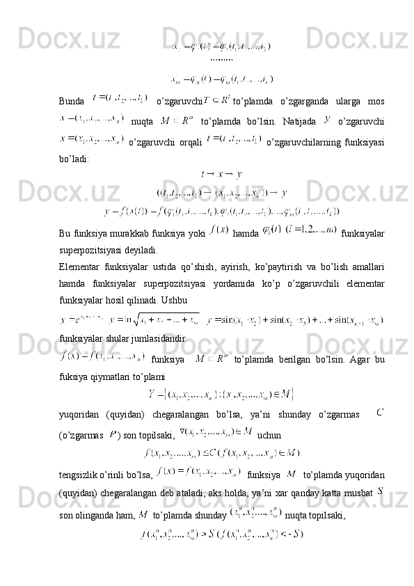 Bunda     o’zgaruvchi to’plamda   o’zgarganda   ularga   mos
  nuqta     to’plamda   bo’lsin.   Natijada     o’zgaruvchi
  o’zgaruvchi   orqali     o’zgaruvchilarning   funksiyasi
bo’ladi:
Bu   funksiya   murakkab   funksiya   yoki     hamda       funksiyalar
superpozitsiyasi   deyiladi .
Elementar   funksiyalar   ustida   qo ’ shish ,   ayirish ,   ko ’ paytirish   va   bo ’ lish   amallari
hamda   funksiyalar   superpozitsiyasi   yordamida   ko ’ p   o ’ zgaruvchili   elementar
funksiyalar   hosil   qilinadi .  Ushbu
    
funksiyalar shular jumlasidandir.
  funksiya       to’plamda   berilgan   bo’lsin.   Agar   bu
fuksiya   qiymatlari   to ’ plami  
yuqoridan   (quyidan)   chegaralangan   bo’lsa,   ya’ni   shunday   o’zgarmas    
(o’zgarmas   ) son topilsaki,   uchun 
tengsizlik o’rinli bo’lsa,    funksiya     to’plamda yuqoridan
(quyidan) chegaralangan deb ataladi, aks holda, ya’ni xar qanday katta musbat  
son olinganda ham,   to’plamda shunday   nuqta topilsaki,  