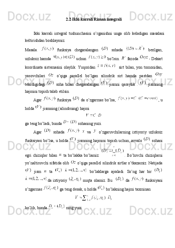 2.2 Ikki karrali Riman integrali
Ikki   karrali   integral   tushunchasini   o’rganishni   unga   olib   keladigan   masalani
keltirishdan boshlaymiz.
Masala.     funksiya   chegaralangan     sohada     berilgan,
uzluksiz hamda     uchun     bo’lsin.     fazoda   - Dekart
koordinata   sistemasini   olaylik.  Yuqoridan       sirt   bilan,  yon  tomonidan,
yasovchilari     o’qiga   parallel   bo’lgan   silindrik   sirt   hamda   pastdan  
tekisligidagi     soha   bilan   chegaralangan     jismni   qaraylik   .     jismning
hajmini topish talab etilsin.
Agar     funksiya     da o’zgarmas bo’lsa,     , u
holda   jismning (silindrning) hajmi
ga teng bo’ladi, bunda   sohaning yuzi.
Agar     sohada       va     o’zgaruvchilarning   ixtiyoriy   uzluksiz
funksiyasi bo’lsa, u holda     jismning hajmini topish uchun, avvalo     sohani
egri   chiziqlar   bilan     ta   bo’lakka   bo’lamiz:   .   Bo’luvchi   chiziqlarni
yo’naltiruvchi sifatida olib   o’qiga parallel silindrik sirtlar o’tkazamiz. Natijada
  jism     ta       bo’laklarga   ajraladi.   So’ng   har   bir  
da   ixtiyoriy     nuqta   olamiz.   Bu       da     funksiyani
o’zgarmas   ga teng desak, u holda   bo’lakning hajmi taxminan 
bo’lib, bunda   ning yuzi 