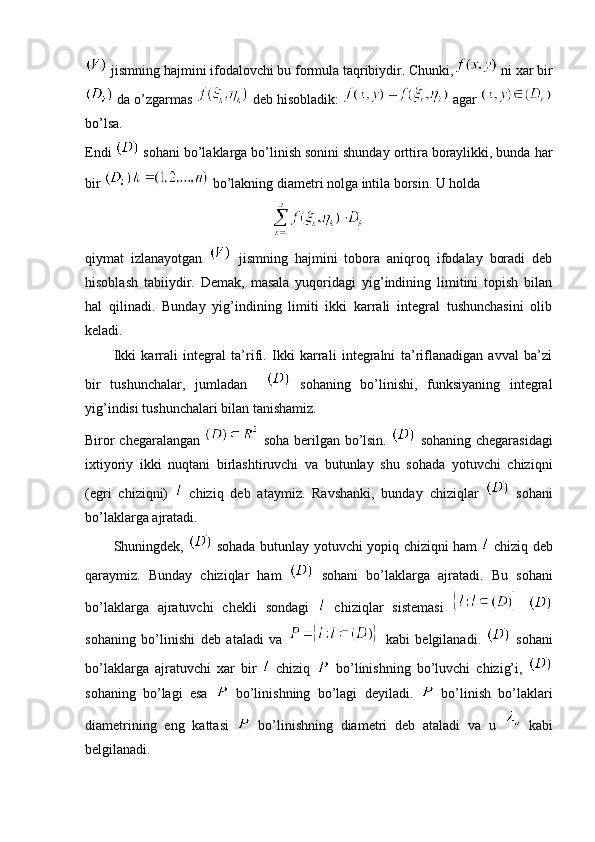  jismning hajmini ifodalovchi bu formula taqribiydir. Chunki,  ni xar bir
 da o’zgarmas   deb hisobladik:   agar 
bo’lsa.
Endi   sohani bo’laklarga bo’linish sonini shunday orttira boraylikki, bunda har
bir   bo’lakning diametri nolga intila borsin. U holda 
qiymat   izlanayotgan     jismning   hajmini   tobora   aniqroq   ifodalay   boradi   deb
hisoblash   tabiiydir.   Demak,   masala   yuqoridagi   yig’indining   limitini   topish   bilan
hal   qilinadi.   Bunday   yig’indining   limiti   ikki   karrali   integral   tushunchasini   olib
keladi.
Ikki   karrali   integral   ta’rifi.   Ikki   karrali   integralni   ta’riflanadigan   avval   ba’zi
bir   tushunchalar,   jumladan       sohaning   bo’linishi,   funksiyaning   integral
yig’indisi tushunchalari bilan tanishamiz.
Biror chegaralangan     soha berilgan bo’lsin.     sohaning chegarasidagi
ixtiyoriy   ikki   nuqtani   birlashtiruvchi   va   butunlay   shu   sohada   yotuvchi   chiziqni
(egri   chiziqni)     chiziq   deb   ataymiz.   Ravshanki,   bunday   chiziqlar     sohani
bo’laklarga ajratadi.
Shuningdek,     sohada butunlay yotuvchi yopiq chiziqni ham     chiziq deb
qaraymiz.   Bunday   chiziqlar   ham     sohani   bo’laklarga   ajratadi.   Bu   sohani
bo’laklarga   ajratuvchi   chekli   sondagi     chiziqlar   sistemasi    
sohaning   bo’linishi   deb   ataladi   va     kabi   belgilanadi.     sohani
bo’laklarga   ajratuvchi   xar   bir     chiziq     bo’linishning   bo’luvchi   chizig’i,  
sohaning   bo’lagi   esa     bo’linishning   bo’lagi   deyiladi.     bo’linish   bo’laklari
diametrining   eng   kattasi     bo’linishning   diametri   deb   ataladi   va   u     kabi
belgilanadi. 