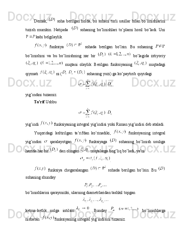 Demak,     soha berilgan holda, bu sohani turli usullar bilan bo’linishlarini
tuzish   mumkin.   Natijada       sohaning   bo’linishlari   to’plami   hosil   bo’ladi.   Uni
kabi belgilaylik.
  funksiya     sohada   berilgan   bo’lsin.   Bu   sohaning  
bo’linishini   va   bu   bo’linishning   xar   bir       bo’lagida   ixtiyoriy
    nuqtani   olaylik.   Berilgan   funksiyaning     nuqtadagi
qiymati   ni (    sohaning yuzi) ga ko’paytirib quyidagi
yig’indini tuzamiz.
Ta’rif .Ushbu
yig’indi   funksiyaning integral yig’indisi yoki Riman yig’indisi deb ataladi.
Yuqoridagi   keltirilgan   ta’rifdan   ko’rinadiki,     funksiyaning   integral
yig’indisi     qaralayotgan     funksiyaga     sohaning   bo’linish   usuliga
hamda har bir   dan olingan   nuqtalarga bog’liq bo’ladi, ya’ni
.
  funksiya   chegaralangan     sohada   berilgan   bo’lsin.   Bu  
sohaning shunday
bo’linishlarini qaraymizki, ularning diametrlaridan tashkil topgan 
ketma-ketlik   nolga   intilsin: .   Bunday       bo’linishlarga
nisbatan   funksiyaning integral yig’indisini tuzamiz. 