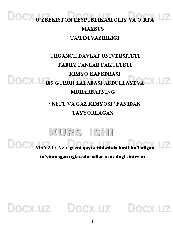 O`ZB Е KISTON R Е SPUBLIKASI OLIY VA O`RTA
MAXSUS
TA'LIM VAZIRLIGI
URGANCH DAVLAT UNIV Е RSIT Е TI
TABIIY FANLAR FAKULTETI
KIMYO KAFEDRASI
1 8 3 -GURUH TALABASI  ABDULLAYEVA
MUHABBATNING
“NEFT VA GAZ KIMYOSI”   FANIDAN
TAYYORLAGAN
MAVZU :  Neft-gazni qayta ishlashda hosil bo’ladigan
to’yinmagan uglevodorodlar asosidagi sintezlar
1KURS  ISHIKURS  ISHI  