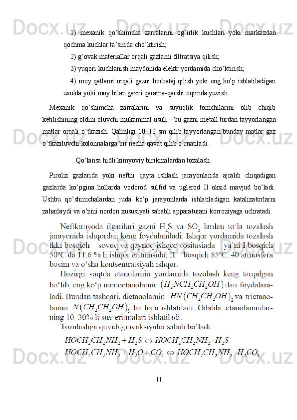 1)   mexanik   qo’shimcha   zarralarini   og’irlik   kuchlari   yoki   mar kazdan
qochma kuchlar ta’sirida cho’ktirish;
2) g’ovak materiallar orqali gazlarni filtratsiya qilish; 
3) yuqori kuchlanish maydonida elektr yordamida cho’ktirish; 
4) moy qatlami orqali gazni borbataj qilish yoki eng ko’p ishlatiladigan
usulda yoki moy bilan gazni qarama-qarshi oqimda yuvish.
Mexanik   qo’shimcha   zarralarini   va   suyuqlik   tomchilarini   olib   chiqib
ketilishining oldini oluvchi mukammal usuli – bu gazni me tall turdan tayyorlangan
matlar  orqali  o’tkazish. Qalinligi  10–12 sm  qilib tayyorlangan bunday matlar  gaz
o’tkaziluvchi kolonnalarga bir necha qavat qilib o’rnatiladi.
               Qo’lansa hidli kimyoviy birikmalardan tozalash
Piroliz   gazlarida   yoki   neftni   qayta   ishlash   jarayonlarida   ajralib   chiqadigan
gazlarda   ko’pgina   hollarda   vodorod   sulfid   va   uglerod   II   oksid   mavjud   bo’ladi.
Ushbu   qo’shimchalardan   juda   ko’p   jarayon larda   ishlatiladigan   katalizatorlarni
zaharlaydi va o’zini nordon xu susiyati sababli apparaturani korroziyaga uchratadi.
11 