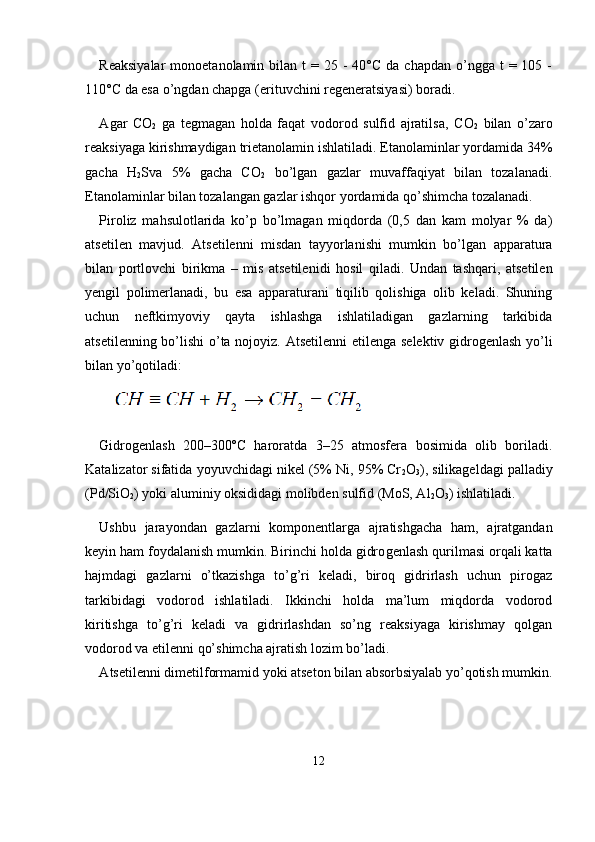 Reaksiyalar  monoetanolamin  bilan t   = 25  -  40°C  da chapdan  o’ngga  t  = 105  -
110°C da esa o’ngdan chapga (erituvchini regeneratsiya si) boradi.
А gar   C О
2   ga   tegmagan   holda   faqat   vodorod   sulfid   ajratilsa,   C О
2   bilan   o’zaro
reaksiyaga kirishmaydigan trietanolamin ishlatiladi. Etanolaminlar yordamida 34%
gacha   H
2 Sva   5%   gacha   C О
2   bo’lgan   gazlar   muvaffaqiyat   bilan   tozalanadi.
Etanolaminlar bilan tozalangan gazlar ishqor yordamida qo’shimcha tozalanadi.
Piroliz   mahsulotlarida   ko’p   bo’lmagan   miqdorda   (0,5   dan   kam   molyar   %   da)
atsetilen   mavjud.   А tsetilenni   misdan   tayyorlanishi   mumkin   bo’lgan   apparatura
bilan   portlovchi   birikma   –   mis   atsetileni di   hosil   qiladi.   Undan   tashqari,   atsetilen
yengil   polimerlanadi,   bu   esa   apparaturani   tiqilib   qolishiga   olib   keladi.   Shuning
uchun   neftkimyo viy   qayta   ishlashga   ishlatiladigan   gazlarning   tarkibida
atsetilenning bo’lishi  o’ta nojoyiz.   Аtsetilenni etilenga selektiv gidrogenlash yo’li
bilan yo’qotiladi:
Gidrogenlash   200–300ºC   haroratda   3–25   atmosfera   bosimida   olib   boriladi.
Katalizator sifatida yoyuvchidagi nikel (5% Ni, 95% Cr
2 O
3 ), silikageldagi palladiy
(Pd/SiO
2 ) yoki aluminiy oksididagi molibden sulfid (MoS, Al
2 O
3 ) ishlatiladi.
Ushbu   jarayondan   gazlarni   komponentlarga   ajratishgacha   ham,   ajratgandan
keyin ham foydalanish mumkin. Birinchi holda gidro genlash qurilmasi orqali katta
hajmdagi   gazlarni   o’tkazishga   to’g’ri   keladi,   biroq   gidrirlash   uchun   pirogaz
tarkibidagi   vodorod   ishlatiladi.   Ikkinchi   holda   ma’lum   miqdorda   vodorod
kiritishga   to’g’ri   keladi   va   gidrirlashdan   so’ng   reaksiyaga   kirishmay   qolgan
vodorod va etilenni qo’shimcha ajratish lozim bo’ladi.
А tsetilenni dimetilformamid yoki atseton bilan absorbsiyalab yo’qotish mumkin.
                  
12 