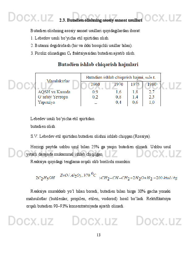 2.3.   Butadien olishning asosiy sanoat usullari
Butadien olishning asosiy sanoat usullari quyidagilardan iborat:
1. Lebedov usuli bo’yicha etil spirtidan olish.
2. Butanni degidrirlash (bir va ikki bosqichli usullar bilan).
3. Piroliz olinadigan C
4   fraktsiyasidan butadien ajratib olish.
Lebedev usuli bo’yicha etil spirtidan 
butadien olish
S.V. Lebedev etil spirtidan butadien olishni ishlab chiqqan (Ros siya).
Hozirgi   paytda   ushbu   usul   bilan   25%   ga   yaqin   butadien   olinadi.   Ushbu   usul
yetarli darajada mukammal ishlab chiqilgan.
Reaksiya quyidagi tenglama orqali olib borilishi mumkin:
Reaksiya   murakkab   yo’l   bilan   boradi,   butadien   bilan   birga   30%   gacha   yonaki
mahsulotlar   (butilenlar,   propilen,   etilen,   vodorod)   ho sil   bo’ladi.   Rektifikatsiya
orqali butadien 90–93% konsentratsiyada ajratib olinadi.
13 