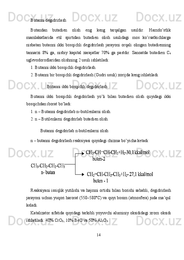 Butanni degidrirlash
Butandan   butadien   olish   eng   keng   tarqalgan   usuldir.   Hamdo’stlik
mamlakatlarida   etil   spirtidan   butadien   olish   usulidagi   mos   ko’rsatkichlarga
nisbatan   butanni   ikki   bosqichli   degidrirlash   jarayoni   orqali   olingan   butadienning
tannarxi   8%   ga,   nisbiy   kapital   xarajatlar   70%   ga   pastdir.   Sanoatda   butadien   C
4
uglevodorodlaridan olishning 2 usuli ishlatiladi: 
1. Butanni ikki bosqichli degidrirlash. 
2. Butanni bir bosqichli degidrirlash (Gudri usuli) xorijda keng ishlatiladi.
               Butanni ikki bosqichli degidrirlash
Butanni   ikki   bosqichli   degidrirlash   yo’li   bilan   butadien   olish   qu yidagi   ikki
bosqichdan iborat bo’ladi:
1. n – Butanni degidrirlab n–butilenlarni olish.
2. n – Butilenlarni degidrirlab butadien olish.
         Butanni degidrirlab n-butilenlarni olish
n – butanni degidrirlash reaksiyasi quyidagi chizma bo’yicha ke tadi:
Reaksiyani issiqlik yutilishi va hajmni ortishi bilan borishi sabab li, degidrirlash
jarayoni uchun yuqori harorat (550–580ºC) va quyi bosim (atmosfera) juda ma’qul
keladi.
Katalizator sifatida quyidagi tarkibli yoyuvchi aluminiy oksidida gi xrom oksidi
ishlatiladi: 40% CrO
3 , 10% BeO va 50% Al
2 O
3 .
14 