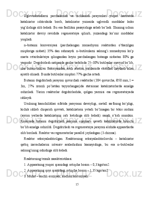 Uglevodorodlarni   parchalanish   va   zichlanish   jarayonlari   yuqori   haroratda
katalizator   ishtirokida   borib,   katalizator   yuzasida   uglerodli   moddalar   koks
yig’ilishiga olib keladi. Bu esa faollikni pasayishiga sabab bo’ladi. Shuning uchun
katalizator   davriy   ravishda   regenerat siya   qilinib,   yuzasidagi   ko’mir   moddalar
yoqiladi.
n–butanni   konversiyasi   (parchalangan   xomashyoni   reaktordan   o’tkazilgan
miqdoriga   nisbati)   35%   dan   oshmaydi.   n–butilenlarni   salmog’i   xomashyoni   ko’p
marta   retsirkulatsiya   qilingandan   keyin   parchalangan   butanga   nisbatan   80%   ga
yaqindir. Degidrirlash nati jasida gazlar tarkibida 25–30% butilenlar mavjud bo’lib,
ular   butan–butilen   fraksiyasidan   suvli   atseton   yordamida   ekstrfaol   haydash   bilan
ajratib olinadi. Bunda butilenlar miqdori 77% gacha ortadi.
Butanni degidrirlash jarayoni quvurchali reaktorlar (384 quvurcha, Ø50 mm, l =
3m,   27%   xromli   po’latdan   tayyorlangan)da   stat sionar   katalizatorlarda   amalga
oshiriladi.   Yarim   reaktorlar   degidrir lashda,   qolgan   yarmisi   esa   regeneratsiyada
ishlaydi.
Usulning   kamchiliklari   sifatida   jarayonni   davriyligi,   metall   sar fining   ko’pligi,
kichik   ishlab   chiqarish   quvvati,   katalizatorni   yetarli   bo’lmagan   bir   tekis   isishini
(ayrim   yerlarda   katalizatorni   isib   ketishi ga   olib   keladi)   sanab   o’tish   mumkin.
Rossiyada   butanni   degidrirlash   jarayoni   «qaynar»   qavatli   katalizatorda   birinchi
bo’lib amalga oshi rildi. Degidrirlash va regeneratsiya jarayoni alohida apparatlarda
olib boriladi. Reaktor va regeneratorlar parallel joylashgan (3-chizma).
Reaktor   seksiyalashtirilgan.   Reaktorning   seksiyalashtiriluvchi   –   katalizator
qattiq   zarrachalarini   intensiv   aralashishini   kamayishiga,   bu   esa   n–butilenlar
salmog’ining oshishiga olib keladi.
Reaktorning texnik xarakteristikasi.
1.  А pparatning yuqori qismidagi ortiqcha bosim – 0,3 kgs/sm 2 .
2.  А pparatning quyi qismidagi ortiqcha bosim – 1,35 kgs/sm 2 .
3. Muhit – kuchli eroziyali, kuchsiz korroziyali.
15 