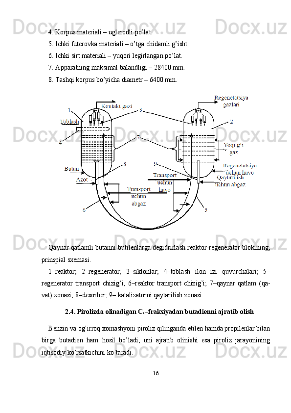 4. Korpus materiali – uglerodli po’lat.
5. Ichki futerovka materiali – o’tga chidamli g’isht.
6. Ichki sirt materiali – yuqori legirlangan po’lat.
7.  А pparatning maksimal balandligi – 28400 mm.
8. Tashqi korpus bo’yicha diametr – 6400 mm.
Qaynar qatlamli butanni butilenlarga degidrirlash reaktor-regenerator blokining,
prinspial sxemasi.
1–reaktor;   2–regenerator;   3–siklonlar;   4–toblash   ilon   izi   quvurchalari;   5–
regenerator   transport   chizig’i;   6–reaktor   transport   chizig’i;   7–qaynar   qatlam   (qa -
vat) zonasi; 8–desorber; 9– katalizatorni qaytarilish zonasi.
2.4.  Pirolizda olinadigan C
4 –fraksiyadan butadienni ajratib olish
Benzin va og’irroq xomashyoni piroliz qilinganda etilen hamda propilenlar bilan
birga   butadien   ham   hosil   bo’ladi,   uni   ajratib   olinishi   esa   piroliz   jarayonining
iqtisodiy ko’rsatkichini ko’taradi.
16 