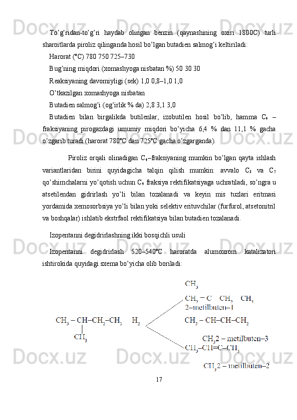 To’g’ridan-to’g’ri   haydab   olingan   benzin   (qaynashining   oxiri   180 0 C)   turli
sharoitlarda piroliz qilinganda hosil bo’lgan butadien salmog’i keltiriladi:
Harorat (ºC) 780 750 725–730
Bug’ning miqdori (xomashyoga nisbatan %) 50 30 30
Reaksiyaning davomiyligi (sek) 1,0 0,8–1,0 1,0
O’tkazilgan xomashyoga nisbatan 
Butadien salmog’i (og’irlik % da) 2,8 3,1 3,0
Butadien   bilan   birgalikda   butilenlar,   izobutilen   hosil   bo’lib,   ham ma   C
4   –
fraksiyaning   pirogazdagi   umumiy   miqdori   bo’yicha   6,4   %   dan   11,1   %   gacha
o’zgarib turadi (harorat 780ºC dan 725ºC gacha o’zgarganda).
              Piroliz   orqali   olinadigan   C
4 –fraksiyaning   mumkin   bo’lgan   qayta   ishlash
variantlaridan   birini   quyidagicha   talqin   qilish   mumkin:   av valo   C
3   va   C
5
qo’shimchalarni yo’qotish uchun C
4   fraksiya rektifi katsiyaga uchratiladi, so’ngra u
atsetilendan   gidrirlash   yo’li   bilan   to zalanadi   va   keyin   mis   tuzlari   eritmasi
yordamida xemosorbsiya yo’li bilan yoki selektiv erituvchilar (furfurol, atsetonitril
va boshqalar) ishlatib ekstrfaol rektifikatsiya bilan butadien tozalanadi.
Izopentanni degidrirlashning ikki bosqichli usuli
Izopentanni   degidrirlash   520–540ºC   haroratda   alumoxrom   katali zatori
ishtirokida quyidagi sxema bo’yicha olib boriladi:
17