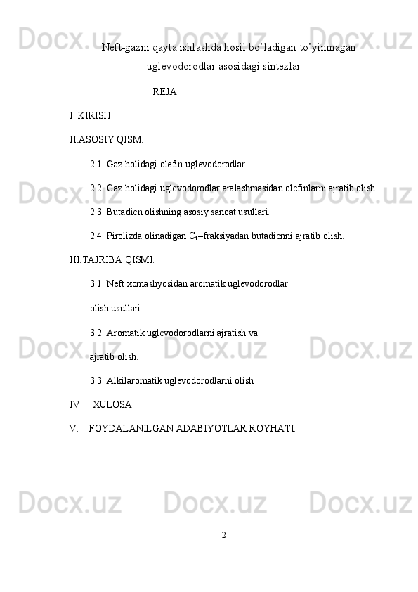 Neft-gazni qayta ishlashda hosil bo’ladigan to’yinmagan
uglevodorodlar asosidagi sintezlar
                                  REJA:
I. KIRISH.
II.ASOSIY QISM.
2.1.  Gaz holidagi olefin uglevodorodlar .
2.2.   Gaz holidagi uglevodorodlar aralashmasidan olefinlarni ajratib olish.
2.3.   Butadien olishning asosiy sanoat usullari.
2.4.  Pirolizda olinadigan C
4 –fraksiyadan butadienni ajratib olish.
III.TAJRIBA QISMI.
3.1.   Neft xomashyosidan aromatik uglevodorodlar 
olish usullari
3.2.  А romatik uglevodorodlarni ajratish va 
ajratib olish.
3.3.   А lkilaromatik uglevodorodlarni olish
IV.     XULOSA.
V.    FOYDALANILGAN ADABIYOTLAR ROYHATI.
                   
2 