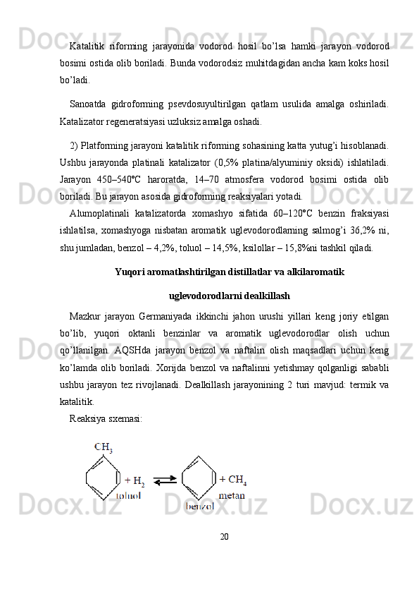 Katalitik   riforming   jarayonida   vodorod   hosil   bo’lsa   hamki   jara yon   vodorod
bosimi ostida olib boriladi. Bunda vodorodsiz muhitda gidan ancha kam koks hosil
bo’ladi. 
Sanoatda   gidroforming   psevdosuyultirilgan   qatlam   usulida   amal ga   oshiriladi.
Katalizator regeneratsiyasi uzluksiz amalga oshadi.
2) Platforming jarayoni katalitik riforming sohasining katta yutug’i hisoblanadi.
Ushbu   jarayonda   platinali   katalizator   (0,5%   pla tina/alyuminiy   oksidi)   ishlatiladi.
Jarayon   450–540ºC   haroratda,   14–70   atmosfera   vodorod   bosimi   ostida   olib
boriladi. Bu jarayon asosida gidroforming reaksiyalari yotadi.
А lumoplatinali   katalizatorda   xomashyo   sifatida   60–120ºC   ben zin   fraksiyasi
ishlatilsa,   xomashyoga   nisbatan   aromatik   uglevodo rodlarning   salmog’i   36,2%   ni,
shu jumladan, benzol – 4,2%, toluol – 14,5%, ksilollar – 15,8%ni tashkil qiladi.
Yuqori aromatlashtirilgan distillatlar va alkilaromatik
uglevodorodlarni dealkillash
Mazkur   jarayon   Germaniyada   ikkinchi   jahon   urushi   yillari   keng   joriy   etilgan
bo’lib,   yuqori   oktanli   benzinlar   va   aromatik   uglevodo rodlar   olish   uchun
qo’llanilgan.   А QSHda   jarayon   benzol   va   naftalin   olish   maqsadlari   uchun   keng
ko’lamda   olib  boriladi.   Х orijda  benzol   va  naftalinni  yetishmay   qolganligi   sababli
ushbu   jarayon   tez   rivojla nadi.   Dealkillash   jarayonining   2   turi   mavjud:   termik   va
katalitik.
Reaksiya sxemasi:
20 