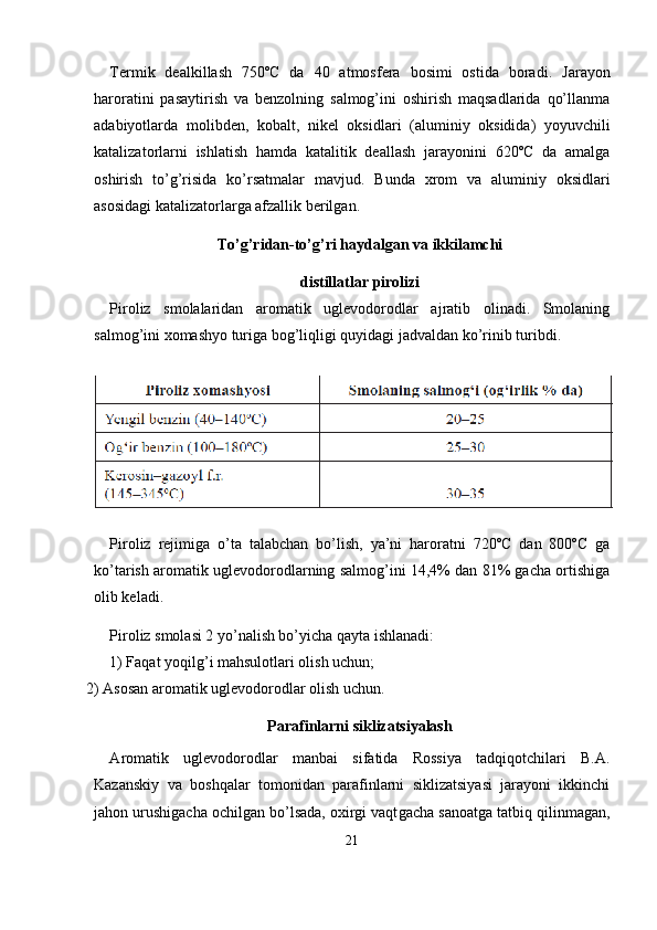 Termik   dealkillash   750ºC   da   40   atmosfera   bosimi   ostida   bora di.   Jarayon
haroratini   pasaytirish   va   benzolning   salmog’ini   oshirish   maqsadlarida   qo’llanma
adabiyotlarda   molibden,   kobalt,   nikel   oksid lari   (aluminiy   oksidida)   yoyuvchili
katalizatorlarni   ishlatish   hamda   katalitik   deallash   jarayonini   620ºC   da   amalga
oshirish   to’g’risida   ko’rsatmalar   mavjud.   Bunda   xrom   va   aluminiy   oksidlari
asosidagi katalizatorlarga afzallik berilgan.
To’g’ridan-to’g’ri haydalgan va ikkilamchi
distillatlar pirolizi
Piroliz   smolalaridan   aromatik   uglevodorodlar   ajratib   olinadi.   Smolaning
salmog’ini xomashyo turiga bog’liqligi quyidagi jadval dan ko’rinib turibdi.
Piroliz   rejimiga   o’ta   talabchan   bo’lish,   ya’ni   haroratni   720ºC   dan   800ºC   ga
ko’tarish aromatik uglevodorodlarning salmog’ini 14,4% dan 81% gacha ortishiga
olib keladi.
Piroliz smolasi 2 yo’nalish bo’yicha qayta ishlanadi:
1) Faqat yoqilg’i mahsulotlari olish uchun;
2)  А sosan aromatik uglevodorodlar olish uchun.
Parafinlarni siklizatsiyalash
А romatik   uglevodorodlar   manbai   sifatida   Rossiya   tadqiqotchilari   B. А .
Kazanskiy   va   boshqalar   tomonidan   parafinlarni   siklizatsiyasi   jarayoni   ikkinchi
jahon urushigacha ochilgan bo’lsada, oxirgi vaqt gacha sanoatga tatbiq qilinmagan,
21 