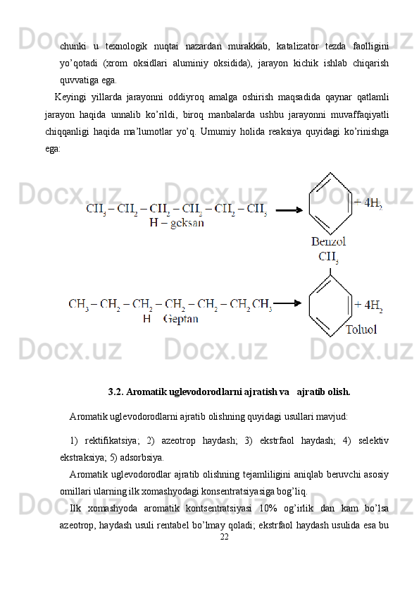chunki   u   texnologik   nuqtai   nazar dan   murakkab,   katalizator   tezda   faolligini
yo’qotadi   (xrom   oksidlari   aluminiy   oksidida),   jarayon   kichik   ishlab   chiqarish
quvvatiga ega.
Keyingi   yillarda   jarayonni   oddiyroq   amalga   oshirish   maqsadi da   qaynar   qatlamli
jarayon   haqida   unnalib   ko’rildi,   biroq   manbalar da   ushbu   jarayonni   muvaffaqiyatli
chiqqanligi   haqida   ma’lumotlar   yo’q.   Umumiy   holida   reaksiya   quyidagi   ko’rinishga
ega:
3.2.  А romatik uglevodorodlarni ajratish va   ajratib olish.
А romatik uglevodorodlarni ajratib olishning quyidagi usullari mavjud:
1)   rektifikatsiya;   2)   azeotrop   haydash;   3)   ekstrfaol   haydash;   4)   selektiv
ekstraksiya; 5) adsorbsiya.
А romatik uglevodorodlar ajratib olishning tejamliligini aniqlab beruvchi asosiy
omillari ularning ilk xomashyodagi konsentratsiya siga bog’liq.
Ilk   xomashyoda   aromatik   kontsentratsiyasi   10%   og’irlik   dan   kam   bo’lsa
azeotrop, haydash usuli rentabel bo’lmay qoladi; ekstrfaol haydash usulida esa bu
22 