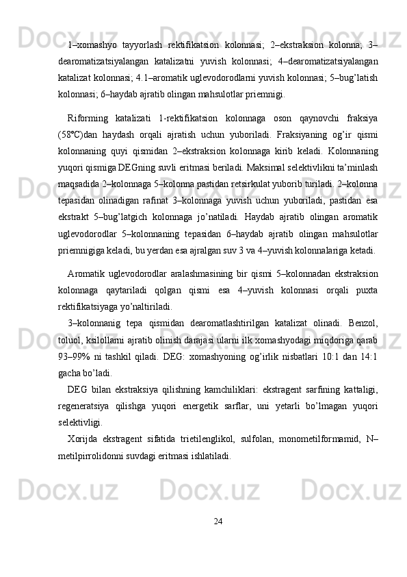1–xomashyo   tayyorlash   rektifikatsion   kolonnasi;   2–ekstraksion   kolonna;   3–
dearomatizatsiyalangan   katalizatni   yuvish   kolonnasi;   4–dearomatizatsiyalangan
katalizat kolonnasi; 4.1–aromatik uglevodorodlarni yuvish kolonnasi; 5–bug’latish
kolonnasi; 6–haydab ajratib olingan mahsulotlar priemnigi.
Riforming   katalizati   1-rektifikatsion   kolonnaga   oson   qaynovchi   fraksiya
(58ºC)dan   haydash   orqali   ajratish   uchun   yuboriladi.   Frak siyaning   og’ir   qismi
kolonnaning   quyi   qismidan   2–ekstraksion   ko lonnaga   kirib   keladi.   Kolonnaning
yuqori qismiga DEGning suv li eritmasi beriladi. Maksimal selektivlikni ta’minlash
maqsadi da 2–kolonnaga 5–kolonna pastidan retsirkulat yuborib turiladi. 2–kolonna
tepasidan   olinadigan   rafinat   3–kolonnaga   yuvish   uchun   yuboriladi,   pastidan   esa
ekstrakt   5–bug’latgich   kolonnaga   jo’natiladi.   Haydab   ajratib   olingan   aromatik
uglevodorodlar   5–kolonnaning   te pasidan   6–haydab   ajratib   olingan   mahsulotlar
priemnigiga keladi, bu yerdan esa ajralgan suv 3 va 4–yuvish kolonnalariga ketadi.
А romatik   uglevodorodlar   aralashmasining   bir   qismi   5–kolonnadan   ekstraksion
kolonnaga   qaytariladi   qolgan   qismi   esa   4–yuvish   kolonnasi   orqali   puxta
rektifikatsiyaga yo’naltiriladi.
3–kolonnanig   tepa   qismidan   dearomatlashtirilgan   katalizat   olina di.   Benzol,
toluol, ksilollarni ajratib olinish darajasi ularni ilk xomashyodagi miqdoriga qarab
93–99%   ni   tashkil   qiladi.   DEG:   xomashyoning   og’irlik   nisbatlari   10:1   dan   14:1
gacha bo’ladi. 
DEG   bilan   ekstraksiya   qilishning   kamchiliklari:   ekstragent   sar fining   kattaligi,
regeneratsiya   qilishga   yuqori   energetik   sarflar,   uni   yetarli   bo’lmagan   yuqori
selektivligi.
Х orijda   ekstragent   sifatida   trietilenglikol,   sulfolan,   monometilfor mamid,   N–
metilpirrolidonni suvdagi eritmasi ishlatiladi.
24 