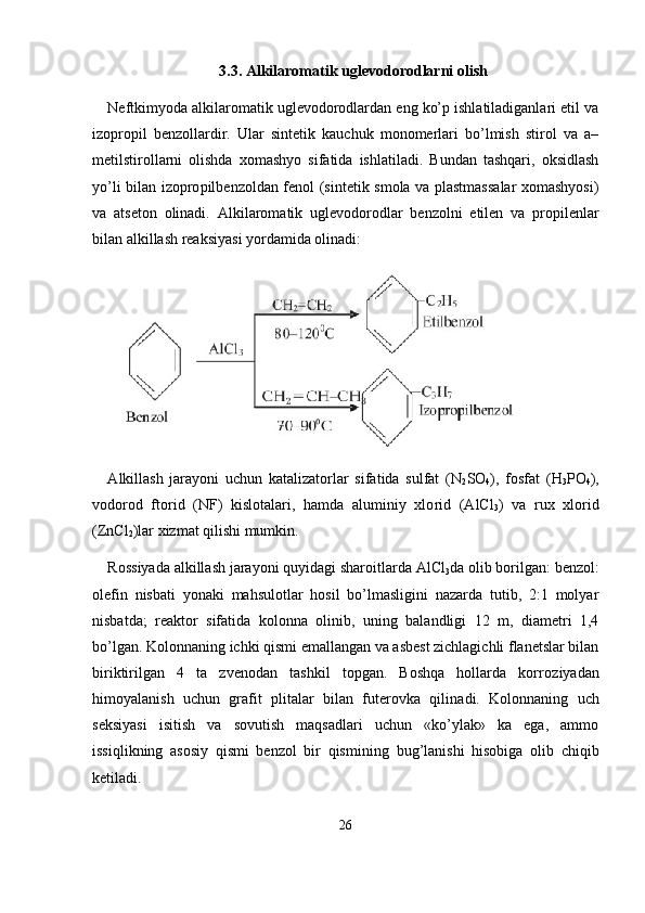 3.3.  А lkilaromatik uglevodorodlarni olish
Neftkimyoda alkilaromatik uglevodorodlardan eng ko’p ishlatiladiganlari etil va
izopropil   benzollardir.   Ular   sintetik   kauchuk   monomerlari   bo’lmish   stirol   va   a–
metilstirollarni   olishda   xomashyo   sifatida   ishlatiladi.   Bundan   tashqari,   oksidlash
yo’li bilan izopro pilbenzoldan fenol (sintetik smola va plastmassalar xomashyosi)
va   atseton   olinadi.   А lkilaromatik   uglevodorodlar   benzolni   etilen   va   pro pilenlar
bilan alkillash reaksiyasi yordamida olinadi:
А lkillash   jarayoni   uchun   katalizatorlar   sifatida   sulfat   (N
2 S О
4 ),   fosfat   (H
3 P О
4 ),
vodorod   ftorid   (NF)   kislotalari,   hamda   aluminiy   xlo rid   (AlCl
3 )   va   rux   xlorid
(ZnCl
2 )lar xizmat qilishi mumkin.
Rossiyada alkillash jarayoni quyidagi sharoitlarda AlCl
3 da olib borilgan: benzol:
olefin   nisbati   yonaki   mahsulotlar   hosil   bo’lmasligini   nazarda   tutib,   2:1   molyar
nisbatda;   reaktor   sifatida   ko lonna   olinib,   uning   balandligi   12   m,   diametri   1,4
bo’lgan. Kolonna ning ichki qismi emallangan va asbest zichlagichli flanetslar bilan
biriktirilgan   4   ta   zvenodan   tashkil   topgan.   Boshqa   hollarda   korro ziyadan
himoyalanish   uchun   grafit   plitalar   bilan   futerovka   qilina di.   Kolonnaning   uch
seksiyasi   isitish   va   sovutish   maqsadlari   uchun   «ko’ylak»   ka   ega,   ammo
issiqlikning   asosiy   qismi   benzol   bir   qismi ning   bug’lanishi   hisobiga   olib   chiqib
ketiladi.
26 