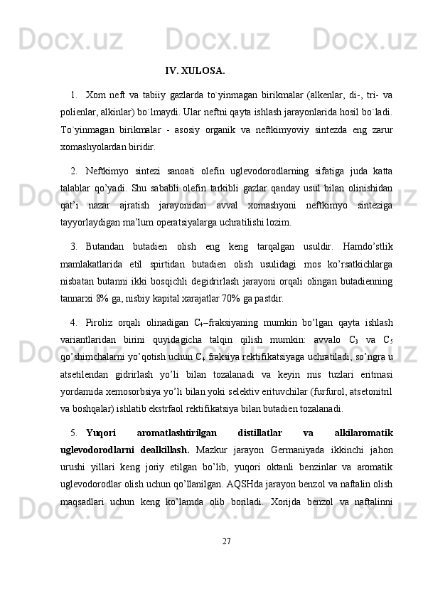                                        IV.  XULOSA.
1. Xom   neft   va   tabiiy   gazlarda   to`yinmagan   birikmalar   (alkenlar,   di-,   tri-   va
polienlar, alkinlar) bo`lmaydi. Ular neftni qayta ishlash jarayonlarida hosil bo`ladi.
To`yinmagan   birikmalar   -   asosiy   organik   va   neftkimyoviy   sintezda   eng   zarur
xomashyolardan biridir. 
2. Neftkimyo   sintezi   sanoati   olefin   uglevodorodlarning   sifatiga   juda   katta
talablar   qo’yadi.   Shu   sababli   olefin   tarkibli   gazlar   qanday   usul   bilan   olinishidan
qat’i   nazar   ajratish   jarayonidan   avval   xomashyoni   neftkimyo   sinteziga
tayyorlaydigan ma’lum operatsiyalarga uchrati lishi lozim.
3. Butandan   butadien   olish   eng   keng   tarqalgan   usuldir.   Hamdo’stlik
mamlakatlarida   etil   spirtidan   butadien   olish   usulidagi   mos   ko’rsatkichlarga
nisbatan   butanni   ikki   bosqichli   degidrirlash   jarayoni   orqali   olingan   butadienning
tannarxi 8% ga, nisbiy kapital xarajatlar 70% ga pastdir.
4. Piroliz   orqali   olinadigan   C
4 –fraksiyaning   mumkin   bo’lgan   qayta   ishlash
variantlaridan   birini   quyidagicha   talqin   qilish   mumkin:   av valo   C
3   va   C
5
qo’shimchalarni yo’qotish uchun C
4   fraksiya rektifi katsiyaga uchratiladi, so’ngra u
atsetilendan   gidrirlash   yo’li   bilan   to zalanadi   va   keyin   mis   tuzlari   eritmasi
yordamida xemosorbsiya yo’li bilan yoki selektiv erituvchilar (furfurol, atsetonitril
va boshqalar) ishlatib ekstrfaol rektifikatsiya bilan butadien tozalanadi.
5. Yuqori   aromatlashtirilgan   distillatlar   va   alkilaromatik
uglevodorodlarni   dealkillash.   Mazkur   jarayon   Germaniyada   ikkinchi   jahon
urushi   yillari   keng   joriy   etilgan   bo’lib,   yuqori   oktanli   benzinlar   va   aromatik
uglevodo rodlar olish uchun qo’llanilgan.  А QSHda jarayon benzol va naftalin olish
maqsadlari   uchun   keng   ko’lamda   olib   boriladi.   Х orijda   benzol   va   naftalinni
27 