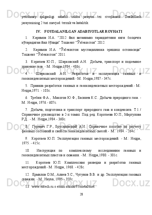 yetishmay   qolganligi   sababli   ushbu   jarayon   tez   rivojla nadi.   Dealkillash
jarayonining 2 turi mavjud: termik va katalitik.
            IV.    FOYDALANILGAN ADABIYOTLAR ROYHATI
1.     Каримов   И.А.   “2012   йил   ватанимиз   тараққиётини   янги   босқичга
кўтарадиган йил бўлади” Тошкент “Ўзбекистон” 2012.
2.     Каримов   И.А.   “Ўзбекистон   мустақилликка   эришиш   остонасида”
Тошкент “Ўзбекистон” 2011.
3.     Коратаев   Ю.П.,     Ширковский   А.Н.     Добыча,   транспорт   и   подземное
хранение газа. - М.: Недра,1984.- 486с.
4.     Ширковский   А.И..   Разработка   и   эксплуатация   газовых   и
газоконденсатных месторождений.- М.: Недра,1987.- 347с.
5.    Правила  разработки  газовых  и  газоконденсатных   месторождений.-  М.:
Недра,1971. - 103с.
6.   Требин Ф.А.,   Макогон Ю.Ф., Басниев К.С.. Добыча природного газа. -
М.: Недра, 1976.- 607с.
7.     Добыча,   подготовка   и   транспорт   природного   газа   и   конденсата.   Т.1   /
Справочное   руководство   в   2-х   томах.   Под   ред.   Коротаева   Ю.П.,   Маргулова
Р.Д.. - М.: Недра,1984.- 360с.
8.     Гуревич   Г.Р.,   Брусиловский   А.И..   Справочное   пособие   по   расчету
фазовых состояний и свойств газоконденсатных смесей.-  М.: 1984. - 264с.
9.     Коротаев   Ю.П.   Эксплуатация   газовых   месторождений.   -   М.:   Недра,
1975. - 415с.
10.     Инструкция   по     комплексному     исследованию   газовых   и
газоконденсатных пластов и скважин. - М.: Недра,1980. - 301с.
11.     Коротаев   Ю.П.   Комплексная   разведка   и   разработка   газовых
месторождений.- М.: Недра, 1968. - 428с.
12.   Ермилов О.М., Алиев З.С.,  Чугунов В.В.  и др. Эксплуатация  газовых
скважин. - М.: Наука, 1995.-  359 с .
13.  www.extech.ru.s e/min s/niokr95/metal/met.
28 