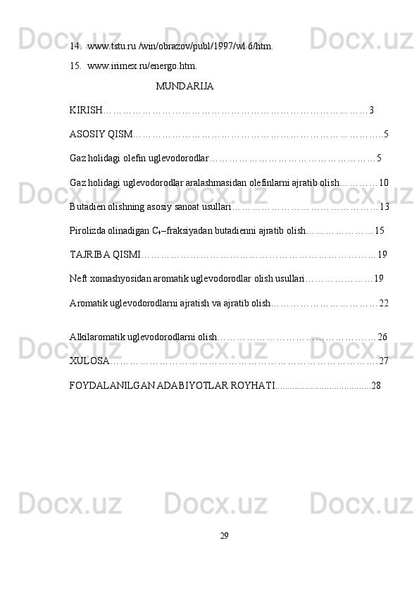 14.  www.tstu.ru /win/obrazov/publ/1997/wl 6/htm.
15.  www.irimex.ru/energo.htm.
                                   MUNDARIJA 
KIRISH………………………………………………………………………3
ASOSIY QISM…………………………………………………………………..5
Gaz holidagi olefin uglevodorodlar ……………………………………………5
Gaz holidagi uglevodorodlar aralashmasidan olefinlarni ajratib olish…………10
Butadien olishning asosiy sanoat usullari………………………………………13
Pirolizda olinadigan C
4 –fraksiyadan butadienni ajratib olish…………………15
TAJRIBA QISMI………………………………………………………………19
Neft xomashyosidan aromatik uglevodorodlar olish usullari…………………19
А romatik uglevodorodlarni ajratish va ajratib olish……………………………22
А lkilaromatik uglevodorodlarni olish……………………………………….…26
XULOSA……………………………………………………………………….27
FOYDALANILGAN ADABIYOTLAR ROYHATI.......................................28
29 