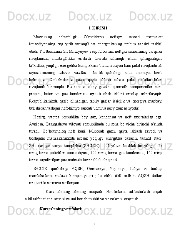 I. KIRISH
Mavzuning   dolzarbligi:   О ’zbekiston   neftgaz   sanoati   mamlakat
iqtisodiyotining   eng   yirik   tarmog’i   va   e nergetikaning   muhim   asosini   tashkil
etadi. Yurtboshimiz Sh.Mirziyoyev  respublikamiz neftgaz sanoatining barqaror
rivojlanishi,   mustaqillikka   e rishish   davri da   salmoqli   ishlar   qilinganligini
ta’kidlab, yoqilg’i energetika kompleksini bundan buyon ham jadal rivojlantirish
siyosatimizning   ustuvor   vazifasi     b о ’lib   qolishiga   katta   ahamiyat   berib
kelmoqda.   О ’zbekistonda   gazni   qayta   ishlash   sohasi   jadal   sur’atlar   bilan
rivojlanib   bormoqda.   Bu   sohada   tabiiy   gazdan   qimmatli   komponentlar   etan,
propan,   butan   va   gaz   kondensati   ajratib   olish   ishlari   amalga   oshirilayapti.
Respublikamizda   qazib   olinadigan   tabiiy   gazlar   issiqlik   va   energiya   manbayi
bulishidan tashqari neft-kimyo sanoati uchun asosiy xom ashyodir.  
Hozirgi   vaqtda   respublika   boy   gaz,   kondensat   va   neft   zaxiralariga   ega.
Ayniqsa,   Qashqadaryo   viloyati   respublikada   bu   soha   b о ’yicha   birinchi   о ’rinda
turadi.   K о ’kdumoloq   neft   koni,   Muborak   gazni   qayta   ishlash   zavodi   va
boshqalar   mamlakatimizda   asosan   yoqil g’ i   energitika   bazasini   tashkil   etadi.
SH о’ rtangaz   kimyo   kompleksi   (SHGXK)   2001   yildan   boshlab   bir   yiliga:   125
ming   tonna   polietilen   xom-ashyosi,   102   ming   tonna   gaz   kondensati,   142   ming
tonna suyultirilgan gaz mahsulotlarni ishlab chiqaradi. 
SHGXK   qurilishiga   AQ SH ,   Germaniya,   Yaponiya,   Italiya   va   boshqa
mamlakatlarni   nufuzli   kompaniyalari   jalb   etilib   650   million   AQ SH   dollari
miqdorida sarmoya sarflangan.
            Kurs   ishining   ishining   maqsadi:   Parafinlarni   sulfoxlorlash   orqali
alkilsulfonatlar sintezini va uni borish muhiti va xossalarini organish 
      Kurs ishining vazifalari:
3 