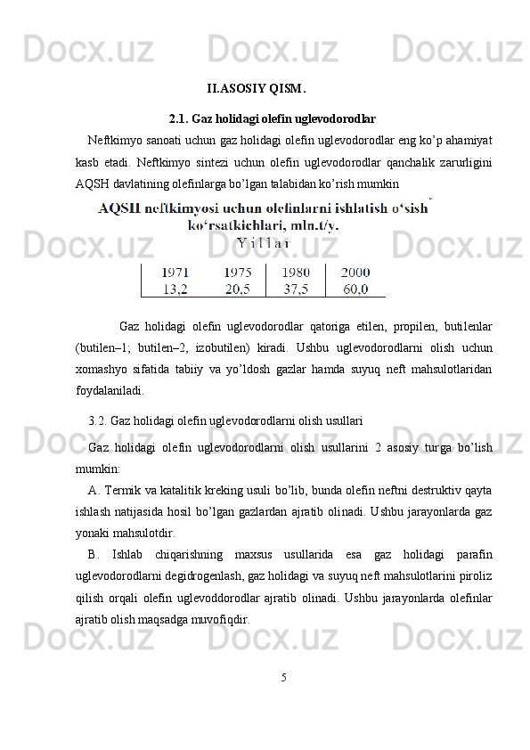                                       II.ASOSIY QISM.
                          2.1.  Gaz holidagi olefin uglevodorodlar  
Neftkimyo sanoati uchun gaz holidagi olefin uglevodorodlar eng ko’p ahamiyat
kasb   etadi.   Neftkimyo   sintezi   uchun   olefin   uglevodo rodlar   qanchalik   zarurligini
А QSH davlatining olefinlarga bo’lgan talabidan ko’rish mumkin 
          Gaz   holidagi   olefin   uglevodorodlar   qatoriga   etilen,   propilen,   buti lenlar
(butilen–1;   butilen–2,   izobutilen)   kiradi.   Ushbu   uglevodorod larni   olish   uchun
xomashyo   sifatida   tabiiy   va   yo’ldosh   gazlar   hamda   suyuq   neft   mahsulotlaridan
foydalaniladi.
3.2. Gaz holidagi olefin uglevodorodlarni olish usullari
Gaz   holidagi   olefin   uglevodorodlarni   olish   usullarini   2   asosiy   tur ga   bo’lish
mumkin:
А . Termik va katalitik kreking usuli bo’lib, bunda olefin neftni destruktiv qayta
ishlash   natijasida   hosil   bo’lgan   gazlardan   ajratib   oli nadi.   Ushbu   jarayonlarda   gaz
yonaki mahsulotdir.
B.   Ishlab   chiqarishning   maxsus   usullarida   esa   gaz   holidagi   pa rafin
uglevodorodlarni degidrogenlash, gaz holidagi va suyuq neft mahsulotlarini piroliz
qilish   orqali   olefin   uglevoddorodlar   ajratib   oli nadi.   Ushbu   jarayonlarda   olefinlar
ajratib olish maqsadga muvofiq dir.
5 