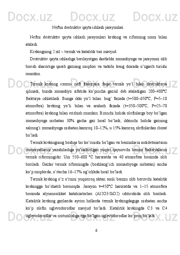                      Neftni destruktiv qayta ishlash jarayonlari
Neftni   destruktiv   qayta   ishlash   jarayonlari   kreking   va   riforming   nomi   bilan
ataladi.
Krekingning 2 xil – termik va katalitik turi mavjud.
Destruktiv qayta ishlashga berilayotgan dastlabki xomashyoga va jarayonni olib
borish   sharoitiga   qarab   gazning   miqdori   va   tarkibi   keng   doirada   o’zgarib   turishi
mumkin.
Termik   kreking   «xom»   neft   fraksiyasi   faqat   termik   yo’l   bilan   destruktsiya
qilinadi,   bunda   xomashyo   sifatida   ko’pincha   gazoil   deb   ataladigan   200–400ºC
fraktsiya   ishlatiladi.   Bunga   ikki   yo’l   bilan:   bug’   fazada   (t=580–650ºC,   P=5–10
atmosfera)   kreking   yo’li   bilan   va   aralash   fazada   (t=350–500ºC,   P=25–70
atmosfera) kreking bi lan erishish mumkin. Birinchi holida olefinlarga boy bo’lgan
xomashyoga   nisbatan   30%   gacha   gaz   hosil   bo’ladi;   ikkinchi   holida   gaz ning
salmog’i xomashyoga nisbatan kamroq 10–12%, u 15% kamroq olefinlardan iborat
bo’ladi.
Termik krekingning boshqa bir ko’rinishi bo’lgan va benzinlar ni antidetonatsion
xususiyatlarini   yaxshilashga   yo’naltirilgan yuqo ri   qaynovchi   benzin fraksiyalarini
termik   riformingidir.   Uni   550–600   ºC   haroratda   va   40   atmosfera   bosimda   olib
boriladi.   Gazlar   ter mik   riformingda   (boshlang’ich   xomashyoga   nisbatan)   ancha
ko’p miqdorda, o’rtacha 16–17% og’irlikda hosil bo’ladi.
Termik kreking o’z o’rnini yuqoriroq oktan sonli benzin olib beruvchi katalitik
krekingga   bo’shatib   bermoqda.   Jarayon   t=450ºC   haroratda   va   1–15   atmosfera
bosimda   alyumosilikat   katalizatorla ri   (Al 2 O 3 ∙SiO 2 )   ishtirokida   olib   boriladi.
Katalitik   kreking   gazlarida   ayrim   hollarda   termik   krekingdagiga   nisbatan   ancha
ko’p   olefin   ug levodorodlar   mavjud   bo’ladi.   Katalitik   krekingda   C 3   va   C 4
uglevodo rodlar va izotuzilishga ega bo’lgan uglevodorodlar ko’proq bo’ladi. 
6 