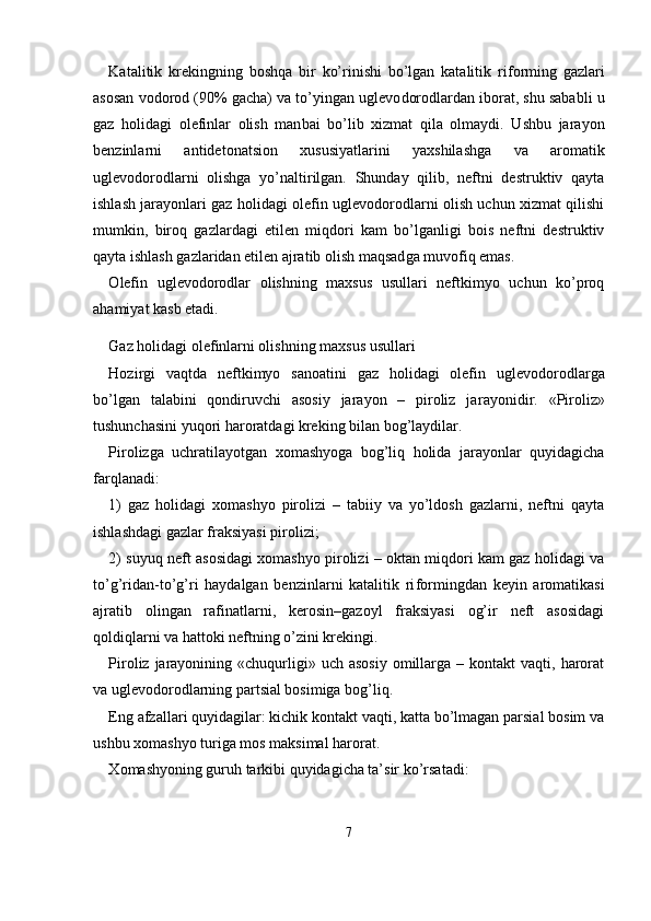 Katalitik   krekingning   boshqa   bir   ko’rinishi   bo’lgan   katalitik   ri forming   gazlari
asosan vodorod (90% gacha) va to’yingan uglevo dorodlardan iborat, shu sababli u
gaz   holidagi   olefinlar   olish   man bai   bo’lib   xizmat   qila   olmaydi.   Ushbu   jarayon
benzinlarni   antideto natsion   xususiyatlarini   yaxshilashga   va   aromatik
uglevodorodlarni   olishga   yo’naltirilgan.   Shunday   qilib,   neftni   destruktiv   qayta
ishlash jarayonlari gaz holidagi olefin uglevodorodlarni olish uchun xizmat qilishi
mumkin,   biroq   gazlardagi   etilen   miqdori   kam   bo’lganligi   bois   neftni   destruktiv
qayta ishlash gazlaridan etilen ajratib olish maqsad ga muvofiq emas.
О lefin   uglevodorodlar   olishning   maxsus   usullari   neftkimyo   uchun   ko’proq
ahamiyat kasb etadi.
Gaz holidagi olefinlarni olishning maxsus usullari
Hozirgi   vaqtda   neftkimyo   sanoatini   gaz   holidagi   olefin   uglevo dorodlarga
bo’lgan   talabini   qondiruvchi   asosiy   jarayon   –   piroliz   ja rayonidir.   «Piroliz»
tushunchasini yuqori haroratdagi kreking bilan bog’laydilar.
Pirolizga   uchratilayotgan   xomashyoga   bog’liq   holida   jarayonlar   quyidagicha
farqlanadi:
1)   gaz   holidagi   xomashyo   pirolizi   –   tabiiy   va   yo’ldosh   gazlarni,   neftni   qayta
ishlashdagi gazlar fraksiyasi pirolizi;
2) suyuq neft asosidagi xomashyo pirolizi – oktan miqdori kam gaz holidagi va
to’g’ridan-to’g’ri   haydalgan   benzinlarni   katalitik   ri formingdan   keyin   aromatikasi
ajratib   olingan   rafinatlarni,   kerosin–gazoyl   fraksiyasi   og’ir   neft   asosidagi
qoldiqlarni va hattoki neftning o’zini krekingi.
Piroliz  jarayonining  «chuqurligi»  uch asosiy  omillarga  –  kontakt  vaqti,  harorat
va uglevodorodlarning partsial bosimiga bog’liq.
Eng afzallari quyidagilar: kichik kontakt vaqti, katta bo’lmagan parsial bosim va
ushbu xomashyo turiga mos maksimal harorat.
Х omashyoning guruh tarkibi quyidagicha ta’sir ko’rsatadi:
7 