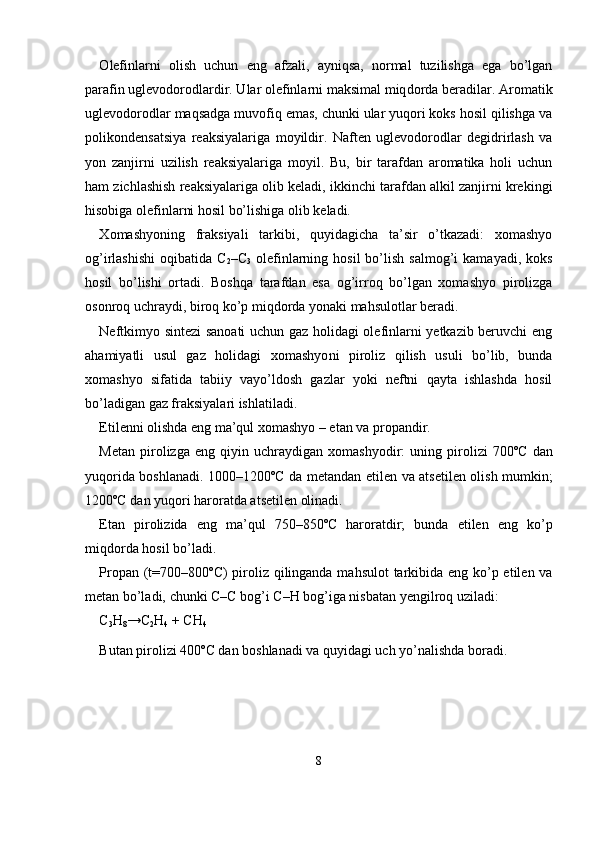 О lefinlarni   olish   uchun   eng   afzali,   ayniqsa,   normal   tuzilishga   ega   bo’lgan
parafin uglevodorodlardir. Ular olefinlarni maksimal miq dorda beradilar.  А romatik
uglevodorodlar maqsadga muvofiq emas, chunki ular yuqori koks hosil qilishga va
polikondensatsiya   reaksi yalariga   moyildir.   Naften   uglevodorodlar   degidrirlash   va
yon   zanjir ni   uzilish   reaksiyalariga   moyil.   Bu,   bir   tarafdan   aromatika   holi   uchun
ham zichlashish reaksiyalariga olib keladi, ikkinchi tarafdan alkil zanjirni krekingi
hisobiga olefinlarni hosil bo’lishiga olib keladi.
Х omashyoning   fraksiyali   tarkibi,   quyidagicha   ta’sir   o’tkazadi:   xomashyo
og’irlashishi   oqibatida  C
2 –C
3   olefinlarning  hosil  bo’lish  salmog’i  kamayadi,   koks
hosil   bo’lishi   ortadi.   Boshqa   tarafdan   esa   og’irroq   bo’lgan   xomashyo   pirolizga
osonroq uchraydi, biroq ko’p miqdorda yonaki mahsulotlar beradi.
Neftkimyo sintezi sanoati uchun gaz holidagi olefinlarni yetkazib beruvchi eng
ahamiyatli   usul   gaz   holidagi   xomashyo ni   piroliz   qilish   usuli   bo’lib,   bunda
xomashyo   sifatida   tabiiy   vayo’ldosh   gazlar   yoki   neftni   qayta   ishlashda   hosil
bo’ladigan gaz fraksiyalari ishlatiladi.
Etilenni olishda eng ma’qul xomashyo – etan va propandir.
Metan   pirolizga   eng   qiyin  uchraydigan   xomashyodir:   uning   piro lizi   700ºC   dan
yuqorida boshlanadi. 1000–1200ºC da metandan eti len va atsetilen olish mumkin;
1200ºC dan yuqori haroratda atsetilen olinadi.
Etan   pirolizida   eng   ma’qul   750–850ºC   haroratdir;   bunda   etilen   eng   ko’p
miqdorda hosil bo’ladi.
Propan (t=700–800ºC)  piroliz qilinganda mahsulot  tarkibida eng ko’p etilen va
metan bo’ladi, chunki C–C bog’i C–H bog’iga nisba tan yengilroq uziladi:
C
3 H
8 →C
2 H
4   + CH
4
Butan pirolizi 400ºC dan boshlanadi va quyidagi uch yo’nalishda boradi. 
8 