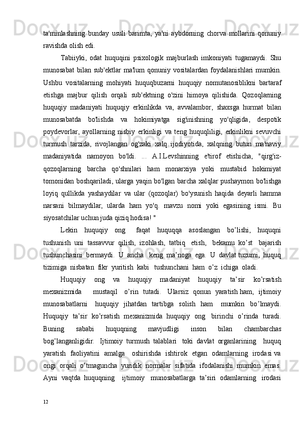 ta'minlashning   bunday   usuli   barimta,   ya'ni   aybdorning   chorva   mollarini   qonuniy
ravishda olish edi.
Tabiiyki,   odat   huquqini   psixologik   majburlash   imkoniyati   tugamaydi.   Shu
munosabat   bilan  sub'ektlar   ma'lum   qonuniy   vositalardan  foydalanishlari   mumkin.
Ushbu   vositalarning   mohiyati   huquqbuzarni   huquqiy   nomutanosiblikni   bartaraf
etishga   majbur   qilish   orqali   sub'ektning   o'zini   himoya   qilishida.   Qozoqlarning
huquqiy   madaniyati   huquqiy   erkinlikda   va,   avvalambor,   shaxsga   hurmat   bilan
munosabatda   bo'lishda   va   hokimiyatga   sig'inishning   yo'qligida,   despotik
poydevorlar,   ayollarning   nisbiy   erkinligi   va   teng   huquqliligi,   erkinlikni   sevuvchi
turmush   tarzida,   rivojlangan   og'zaki   xalq   ijodiyotida,   xalqning   butun   ma'naviy
madaniyatida   namoyon   bo'ldi.   ...   A.I.Levshinning   e'tirof   etishicha,   "qirg'iz-
qozoqlarning   barcha   qo'shnilari   ham   monarxiya   yoki   mustabid   hokimiyat
tomonidan boshqariladi, ularga yaqin bo'lgan barcha xalqlar pushaymon bo'lishga
loyiq   qullikda   yashaydilar   va   ular   (qozoqlar)   bo'ysunish   haqida   deyarli   hamma
narsani   bilmaydilar,   ularda   ham   yo'q.   mavzu   nomi   yoki   egasining   ismi.   Bu
siyosatchilar uchun juda qiziq hodisa! "
Lekin     huquqiy     ong       faqat     huquqqa     asoslangan     bo’lishi,     huquqni
tushunish  uni  tassavvur  qilish,  izohlash,  tatbiq   etish,   bekamu  ko’st   bajarish
tushunchasini  bermaydi.  U  ancha   keng  ma’noga  ega.  U  davlat tuzumi,  huquq
tizimiga  nisbatan  fikr  yuritish  kabi   tushunchani  ham  o’z  ichiga  oladi.
Huquqiy     ong     va     huquqiy     madaniyat     huquqiy     ta’ s ir     ko’ r satish
mexanizmida         mustaqil     o’ r in   tutadi.     Ularsiz   qonun   yaratish ham,   ijtimoiy
munosabatlarni       huquqiy     jihatdan     tartibga     solish     ham       mumkin     bo ’ lmaydi.
Huquqiy   ta’sir  ko’rsatish   mexanizmida   huquqiy   ong    birinchi   o’rinda  turadi.
Buning     sababi     huquqning     mavjudligi     inson     bilan     chambarchas
bog’langanligidir.   Ijtimoiy  turmush  talablari   toki  davlat  organlarining    huquq
yaratish   faoliyatini   amalga     oshirishda   ishtirok   etgan   odamlarning   irodasi va
ongi  orqali  o’tmaguncha  yuridik  normalar  sifatida  ifodalanishi  mumkin  emas.
Ayni  vaqtda  huquqning    ijtimoiy   munosabatlarga  ta’siri  odamlarning   irodasi
12 