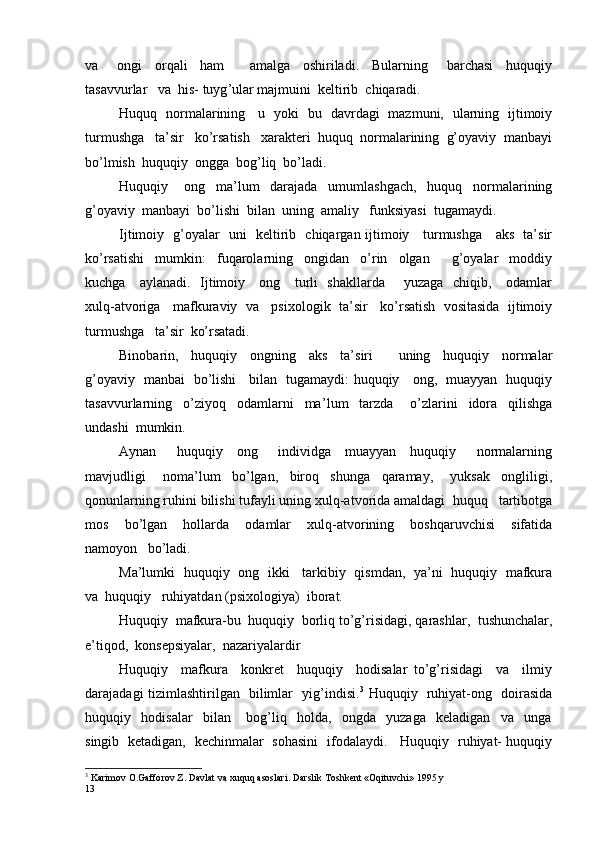 va       ongi     orqali     ham         amalga     oshiriladi.     Bularning       barchasi     huquqiy
tasavvurlar   va  his- tuyg ’ ular majmuini  keltirib  chiqaradi.
Huquq   normalarining     u   yoki   bu   davrdagi   mazmuni,   ularning   ijtimoiy
turmushga   ta’sir   ko’rsatish   xarakteri  huquq  normalarining  g’oyaviy  manbayi
bo’lmish  huquqiy  ongga  bog’liq  bo’ladi.
Huquqiy       ong     ma’lum     darajada     umumlashgach,     huquq     normalarining
g’oyaviy  manbayi  bo’lishi  bilan  uning  amaliy   funksiyasi  tugamaydi.
Ijtimoiy   g’oyalar   uni   keltirib   chiqargan ijtimoiy     turmushga     aks   ta’sir
ko’rsatishi     mumkin:     fuqarolarning     ongidan     o’rin     olgan         g’oyalar     moddiy
kuchga     aylanadi.   Ijtimoiy     ong     turli   shakllarda       yuzaga   chiqib,     odamlar
xulq-atvoriga   mafkuraviy  va   psi x ologik  ta’sir   ko’rsatish  vositasida  ijtimoiy
turmushga   ta’sir  ko’rsatadi.
Binobarin,     huquqiy     ongning     aks     ta’ s iri         uning     huquqiy     normalar
g’oyaviy   manbai   bo’lishi     bilan   tugamaydi: huquqiy     ong,   muayyan   huquqiy
tasavvurlarning     o’ziyoq     odamlarni     ma’ l um     tarzda       o’ z larini     idora     qilishga
undashi  mumkin.
Aynan       huquqiy     ong       individga     muayyan     huquqiy       normalarning
mavjudligi       noma’ l um     bo’lgan,     biroq     shunga     qaramay,       yuksak     ongliligi,
qonunlarning ruhini bilishi tufayli uning xulq-atvorida amaldagi  huquq   tartibotga
mos     bo’ l gan     hollarda     odamlar     xulq-atvorining     boshqaruvchisi     sifatida
namoyon   bo’ladi.
Ma’lumki   huquqiy   ong   ikki     tarkibiy   qismdan,   ya’ni   huquqiy   mafkura
va  huquqiy   ruhiyatdan (psi x ologiya)  iborat.
Huquqiy  mafkura-bu  huquqiy  borliq to’g’ r isidagi, qarashlar,  tushunchalar,
e’tiqod,  konsepsiyalar,  nazariyalardir
Huquqiy     mafkura     konkret     huquqiy     hodisalar   to’g’risidagi     va     ilmiy
darajadagi tizimlashtirilgan   bilimlar   yig’indisi. 3
  Huquqiy   ruhiyat-ong   doirasida
huquqiy     hodisalar     bilan       bog’liq     holda,     ongda     yuzaga     keladigan     va     unga
singib   ketadigan,   kechinmalar   sohasini   ifodalaydi.     Huquqiy   ruhiyat- huquqiy
3
 Karimov O.Gafforov Z. Davlat va xuquq asoslari. Darslik Toshkent «Oqituvchi» 1995 y 
13 