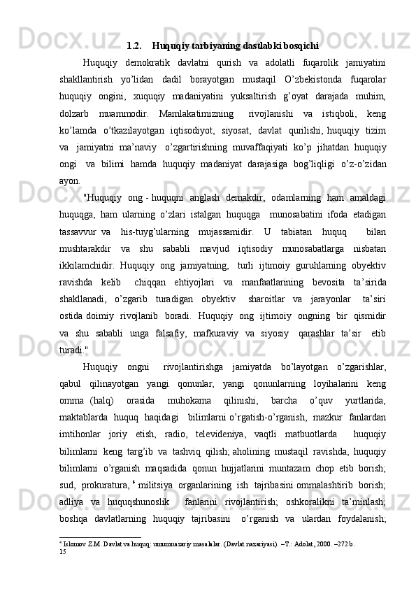 1.2. Huquqiy tarbiyaning dastlabki bosqichi
Huquqiy     demokratik     davlatni     qurish     va     adolatli     fuqarolik     jamiyatini
shakllantirish     yo’lidan     dadil     borayotgan     mustaqil     O’zbekistonda     fuqarolar
huquqiy     ongini,     xuquqiy     madaniyatini     yuksaltirish     g’oyat     darajada     muhim,
dolzarb     muammodir.     Mamlakatimizning       rivojlanishi     va     istiqboli,     keng
ko’lamda   o’tkazilayotgan   iqtisodiyot,   siyosat,   davlat   qurilishi, huquqiy   tizim
va   jamiyatni  ma’naviy   o’zgartirishning  muvaffaqiyati  ko’ p   jihatdan  huquqiy
ongi     va   bilimi   hamda   huquqiy   madaniyat   darajasiga   bog’liqligi   o’ z -o’zidan
ayon. 
"Huquqiy   ong - huquqni   anglash   demakdir,   odamlarning   ham   amaldagi
huquqga,  ham  ularning  o’zlari  istalgan  huquqga    munosabatini  ifoda  etadigan
tassavvur   va     his-tuyg’ularning     mujassamidir.     U     tabiatan     huquq         bilan
mushtarakdir     va     shu     sababli     mavjud     iqtisodiy     munosabatlarga     nisbatan
ikkilamchidir.  Huquqiy  ong  jamiyatning,   turli  ijtimoiy  guruhlarning  obyektiv
ravishda     kelib       chiqqan     ehtiyojlari     va     manfaatlarining     bevosita     ta’ s irida
shakllanadi,     o’zgarib     turadigan     obyektiv       sharoitlar     va     jarayonlar       ta’siri
ostida doimiy   rivojlanib   boradi.   Huquqiy   ong   ijtimoiy   ongning   bir   qismidir
va   shu   sababli    unga   falsafiy,   mafkuraviy   va   siyosiy     qarashlar    ta’sir     etib
turadi."
Huquqiy     ongni       rivojlantirishga     jamiyatda     bo’layotgan     o’zgarishlar,
qabul     qilinayotgan     yangi     qonunlar,     yangi     qonunlarning     loyihalarini     keng
omma   (halq)     orasida     muhokama     qilinishi,     barcha     o’quv     yurtlarida,
maktablarda   huquq   haqidagi     bilimlarni o’rgatish-o’rganish,   mazkur   fanlardan
imtihonlar     joriy     etish,     radio,     televideniya,     vaqtli     matbuotlarda         huquqiy
bilimlarni  keng  targ’ i b  va  tashviq  qilish; aholining  mustaqil  ravishda,  huquqiy
bilimlarni  o’ r ganish  maqsadida  qonun  hujjatlarini  muntazam  chop  etib  borish;
sud,  prokuratura,   4
 militsiya  organlarining   ish  tajribasini ommalashtirib   borish;
adliya     va     huquqshunoslik         fanlarini     rivojlantirish;     oshkoralikni     ta’minlash;
boshqa    davlatlarning    huquqiy    tajribasini      o’ r ganish    va     ulardan    foydalanish;
4
 Islomov Z.M. Davlat va huquq: umumnazariy masalalar. (Davlat nazariyasi). –T.: Adolat, 2000. –272 b.
15 