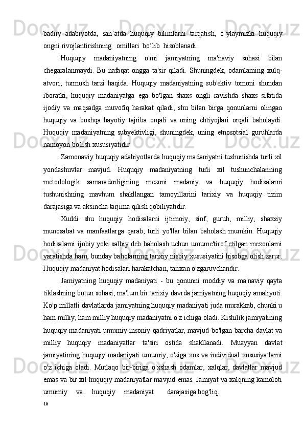 badiiy  adabiyotda,  san’atda  huquqiy  bilimlarni  tarqatish,  o’ y laymizki  huquqiy
ongni rivojlantirishning   omillari  bo’lib  hisoblanadi.
Huquqiy   madaniyatning   o'rni   jamiyatning   ma'naviy   sohasi   bilan
chegaralanmaydi.   Bu   nafaqat   ongga   ta'sir   qiladi.   Shuningdek,   odamlarning   xulq-
atvori,   turmush   tarzi   haqida.   Huquqiy   madaniyatning   sub'ektiv   tomoni   shundan
iboratki,   huquqiy   madaniyatga   ega   bo'lgan   shaxs   ongli   ravishda   shaxs   sifatida
ijodiy   va   maqsadga   muvofiq   harakat   qiladi,   shu   bilan   birga   qonunlarni   olingan
huquqiy   va   boshqa   hayotiy   tajriba   orqali   va   uning   ehtiyojlari   orqali   baholaydi.
Huquqiy   madaniyatning   subyektivligi,   shuningdek,   uning   etnosotsial   guruhlarda
namoyon bo'lish xususiyatidir.
Zamonaviy huquqiy adabiyotlarda huquqiy madaniyatni tushunishda turli xil
yondashuvlar   mavjud.   Huquqiy   madaniyatning   turli   xil   tushunchalarining
metodologik   samaradorligining   mezoni   madaniy   va   huquqiy   hodisalarni
tushunishning   mavhum   shakllangan   tamoyillarini   tarixiy   va   huquqiy   tizim
darajasiga va aksincha tarjima qilish qobiliyatidir.
Xuddi   shu   huquqiy   hodisalarni   ijtimoiy,   sinf,   guruh,   milliy,   shaxsiy
munosabat   va   manfaatlarga   qarab,   turli   yo'llar   bilan   baholash   mumkin.   Huquqiy
hodisalarni ijobiy yoki salbiy deb baholash uchun umume'tirof etilgan mezonlarni
yaratishda ham, bunday baholarning tarixiy nisbiy xususiyatini hisobga olish zarur.
Huquqiy madaniyat hodisalari harakatchan, tarixan o'zgaruvchandir.
Jamiyatning   huquqiy   madaniyati   -   bu   qonunni   moddiy   va   ma'naviy   qayta
tiklashning butun sohasi, ma'lum bir tarixiy davrda jamiyatning huquqiy amaliyoti.
Ko'p millatli davlatlarda jamiyatning huquqiy madaniyati juda murakkab, chunki u
ham milliy, ham milliy huquqiy madaniyatni o'z ichiga oladi. Kishilik jamiyatining
huquqiy madaniyati umumiy insoniy qadriyatlar, mavjud bo'lgan barcha davlat va
milliy   huquqiy   madaniyatlar   ta'siri   ostida   shakllanadi.   Muayyan   davlat
jamiyatining huquqiy madaniyati umumiy, o'ziga xos va individual xususiyatlarni
o'z   ichiga   oladi.   Mutlaqo   bir-biriga   o'xshash   odamlar,   xalqlar,   davlatlar   mavjud
emas va bir xil huquqiy madaniyatlar mavjud emas. Jamiyat va xalqning kamoloti
umumiy   va   huquqiy   madaniyat darajasiga bog'liq.
16 