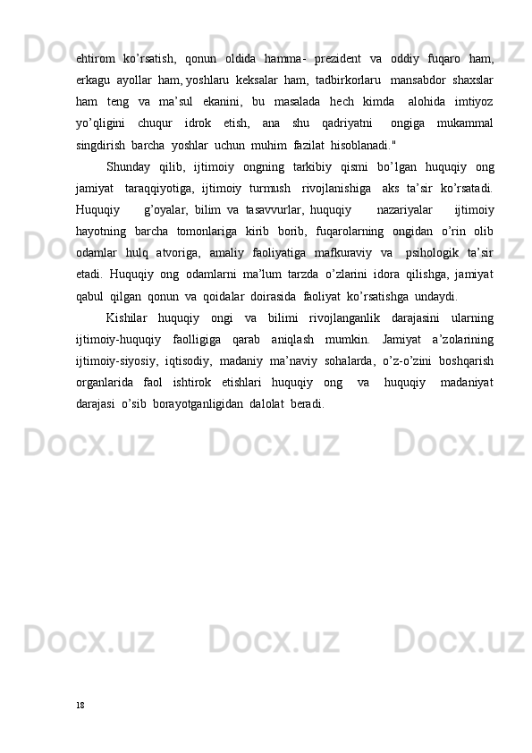 ehtirom    ko’rsatish,    qonun   oldida   hamma-    prezident    va   oddiy   fuqaro   ham,
erkagu  ayollar  ham, yoshlaru  keksalar  ham,  tadbirkorlaru   mansabdor  shaxslar
ham     teng     va     ma’sul     ekanini,     bu     masalada     hech     kimda       alohida     imtiyoz
yo’qligini     chuqur     idrok     etish,     ana     shu     qadriyatni       ongiga     mukammal
singdirish  barcha  yoshlar  uchun  muhim  fazilat  hisoblanadi."
Shunday    qilib,    ijtimoiy     ongning    tarkibiy     qismi     bo’ l gan    huquqiy    ong
jamiyat     taraqqiyotiga,   ijtimoiy   turmush     rivojlanishiga     aks   ta’sir   ko’rsatadi.
Huquqiy  g’oyalar,  bilim  va  tasavvurlar,  huquqiy   nazariyalar     ijtimoiy
hayotning   barcha   tomonlariga   kirib   borib,   fuqarolarning   ongidan   o’rin   olib
odamlar    hulq   atvoriga,   amaliy   faoliyatiga   mafkuraviy   va      psihologik   ta’sir
etadi.  Huquqiy  ong  odamlarni  ma’lum  tarzda  o’zlarini  idora  qilishga,  jamiyat
qabul  qilgan  qonun  va  qoidalar  doirasida  faoliyat  ko’ r satishga  undaydi.
Kishilar     huquqiy     ongi     va     bilimi     rivojlanganlik     darajasini     ularning
ijtimoiy-huquqiy     faolligiga     qarab     aniqlash     mumkin.     Jamiyat     a’zolarining
ijtimoiy-siyosiy,  iqtisodiy,  madaniy  ma’naviy  sohalarda,  o’z-o’zini  boshqarish
organlarida     faol     ishtirok     etishlari     huquqiy     ong       va       huquqiy       madaniyat
darajasi  o’sib  borayotganligidan  dalolat  beradi.
18 
