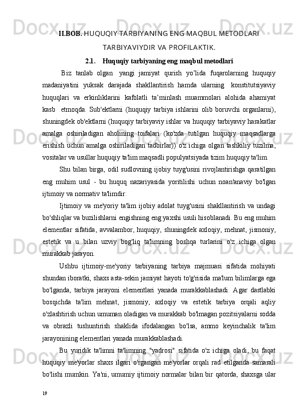 II.BOB.  HUQUQIY  TA RBIY A N IN G EN G MA QBUL METODLA RI
TA RBIY A V IY DI R   VA   PROFILA K TIK .
2.1.     Huquqiy tarbiyaning eng maqbul metodlari
  Biz   tanlab   olgan     yangi   jamiyat   qurish   yo’lida   fuqarolarning   huquqiy
madaniyatini   yuksak   darajada   shakllantirish   hamda   ularning     konstitutsiyaviy
huquqlari  va  erkinliklarini  kafolatli  ta’minlash  muammolari  alohida  ahamiyat
kasb     etmoqda.   Sub'ektlarni   (huquqiy   tarbiya   ishlarini   olib   boruvchi   organlarni),
shuningdek ob'ektlarni (huquqiy tarbiyaviy ishlar va huquqiy tarbiyaviy harakatlar
amalga   oshiriladigan   aholining   toifalari   (ko'zda   tutilgan   huquqiy   maqsadlarga
erishish   uchun  amalga oshiriladigan  tadbirlar))   o'z  ichiga olgan  tashkiliy  tuzilma,
vositalar va usullar huquqiy ta'lim maqsadli populyatsiyada tizim huquqiy ta'lim.
Shu bilan birga, odil sudlovning ijobiy tuyg'usini  rivojlantirishga qaratilgan
eng   muhim   usul   -   bu   huquq   nazariyasida   yoritilishi   uchun   noan'anaviy   bo'lgan
ijtimoiy va normativ ta'limdir.
Ijtimoiy   va   me'yoriy   ta'lim   ijobiy   adolat   tuyg'usini   shakllantirish   va   undagi
bo'shliqlar va buzilishlarni engishning eng yaxshi usuli hisoblanadi. Bu eng muhim
elementlar   sifatida,   avvalambor,   huquqiy,   shuningdek   axloqiy,   mehnat,   jismoniy,
estetik   va   u   bilan   uzviy   bog'liq   ta'limning   boshqa   turlarini   o'z   ichiga   olgan
murakkab jarayon.
Ushbu   ijtimoiy-me'yoriy   tarbiyaning   tarbiya   majmuasi   sifatida   mohiyati
shundan iboratki, shaxs asta-sekin jamiyat hayoti to'g'risida ma'lum bilimlarga ega
bo'lganda,   tarbiya   jarayoni   elementlari   yanada   murakkablashadi.   Agar   dastlabki
bosqichda   ta'lim   mehnat,   jismoniy,   axloqiy   va   estetik   tarbiya   orqali   aqliy
o'zlashtirish uchun umuman oladigan va murakkab bo'lmagan pozitsiyalarni sodda
va   obrazli   tushuntirish   shaklida   ifodalangan   bo'lsa,   ammo   keyinchalik   ta'lim
jarayonining elementlari yanada murakkablashadi.
Bu   yuridik   ta'limni   ta'limning   "yadrosi"   sifatida   o'z   ichiga   oladi,   bu   faqat
huquqiy   me'yorlar   shaxs   ilgari   o'rgangan   me'yorlar   orqali   rad   etilganda   samarali
bo'lishi mumkin. Ya'ni, umumiy ijtimoiy normalar bilan bir qatorda, shaxsga  ular
19 