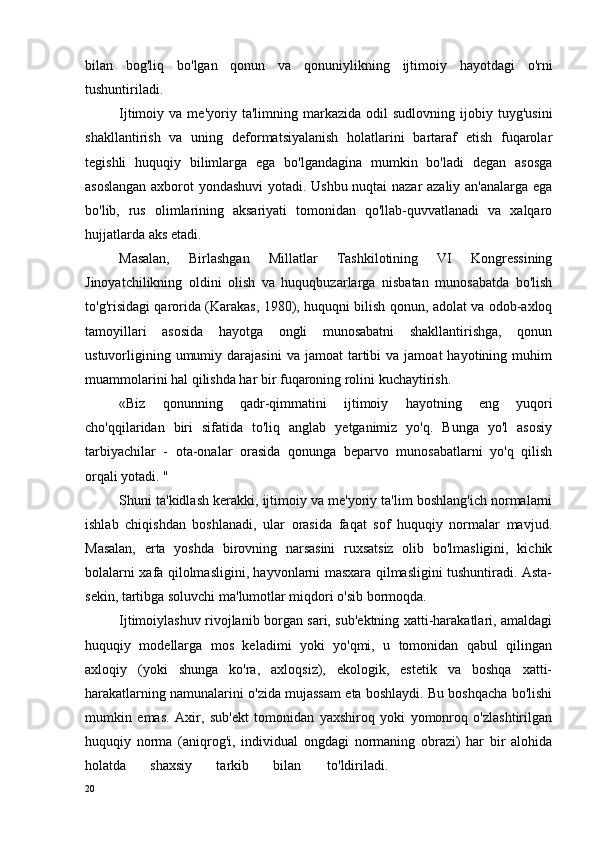 bilan   bog'liq   bo'lgan   qonun   va   qonuniylikning   ijtimoiy   hayotdagi   o'rni
tushuntiriladi.
Ijtimoiy  va   me'yoriy  ta'limning   markazida   odil   sudlovning   ijobiy   tuyg'usini
shakllantirish   va   uning   deformatsiyalanish   holatlarini   bartaraf   etish   fuqarolar
tegishli   huquqiy   bilimlarga   ega   bo'lgandagina   mumkin   bo'ladi   degan   asosga
asoslangan axborot yondashuvi yotadi. Ushbu nuqtai nazar azaliy an'analarga ega
bo'lib,   rus   olimlarining   aksariyati   tomonidan   qo'llab-quvvatlanadi   va   xalqaro
hujjatlarda aks etadi.
Masalan,   Birlashgan   Millatlar   Tashkilotining   VI   Kongressining
Jinoyatchilikning   oldini   olish   va   huquqbuzarlarga   nisbatan   munosabatda   bo'lish
to'g'risidagi qarorida (Karakas, 1980), huquqni bilish qonun, adolat va odob-axloq
tamoyillari   asosida   hayotga   ongli   munosabatni   shakllantirishga,   qonun
ustuvorligining  umumiy  darajasini   va  jamoat   tartibi  va  jamoat  hayotining  muhim
muammolarini hal qilishda har bir fuqaroning rolini kuchaytirish.
«Biz   qonunning   qadr-qimmatini   ijtimoiy   hayotning   eng   yuqori
cho'qqilaridan   biri   sifatida   to'liq   anglab   yetganimiz   yo'q.   Bunga   yo'l   asosiy
tarbiyachilar   -   ota-onalar   orasida   qonunga   beparvo   munosabatlarni   yo'q   qilish
orqali yotadi. "
Shuni ta'kidlash kerakki, ijtimoiy va me'yoriy ta'lim boshlang'ich normalarni
ishlab   chiqishdan   boshlanadi,   ular   orasida   faqat   sof   huquqiy   normalar   mavjud.
Masalan,   erta   yoshda   birovning   narsasini   ruxsatsiz   olib   bo'lmasligini,   kichik
bolalarni xafa qilolmasligini, hayvonlarni masxara qilmasligini tushuntiradi. Asta-
sekin, tartibga soluvchi ma'lumotlar miqdori o'sib bormoqda.
Ijtimoiylashuv rivojlanib borgan sari, sub'ektning xatti-harakatlari, amaldagi
huquqiy   modellarga   mos   keladimi   yoki   yo'qmi,   u   tomonidan   qabul   qilingan
axloqiy   (yoki   shunga   ko'ra,   axloqsiz),   ekologik,   estetik   va   boshqa   xatti-
harakatlarning namunalarini o'zida mujassam eta boshlaydi. Bu boshqacha bo'lishi
mumkin   emas.   Axir,   sub'ekt   tomonidan   yaxshiroq   yoki   yomonroq   o'zlashtirilgan
huquqiy   norma   (aniqrog'i,   individual   ongdagi   normaning   obrazi)   har   bir   alohida
holatda   shaxsiy   tarkib   bilan to'ldiriladi.
20 