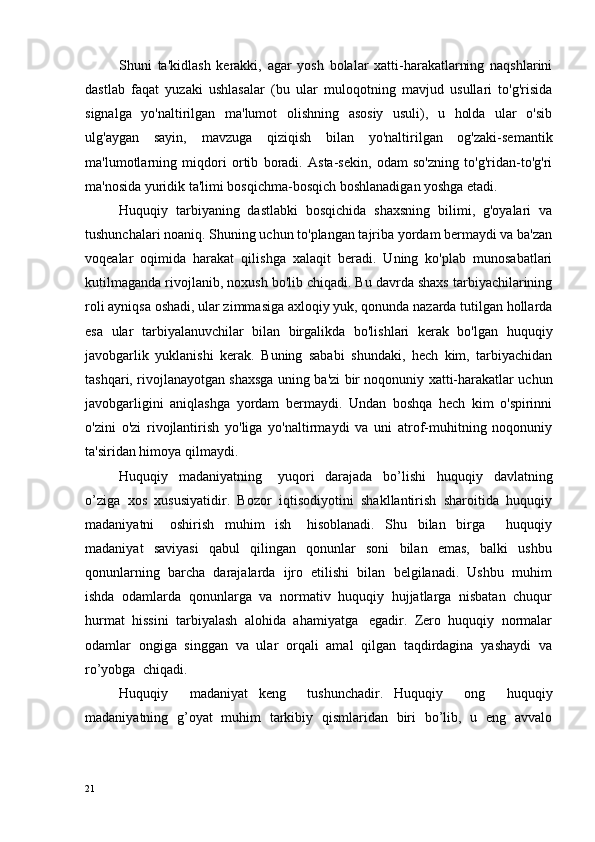 Shuni   ta'kidlash   kerakki,   agar   yosh   bolalar   xatti-harakatlarning   naqshlarini
dastlab   faqat   yuzaki   ushlasalar   (bu   ular   muloqotning   mavjud   usullari   to'g'risida
signalga   yo'naltirilgan   ma'lumot   olishning   asosiy   usuli),   u   holda   ular   o'sib
ulg'aygan   sayin,   mavzuga   qiziqish   bilan   yo'naltirilgan   og'zaki-semantik
ma'lumotlarning   miqdori   ortib   boradi.   Asta-sekin,   odam   so'zning   to'g'ridan-to'g'ri
ma'nosida yuridik ta'limi bosqichma-bosqich boshlanadigan yoshga etadi.
Huquqiy   tarbiyaning   dastlabki   bosqichida   shaxsning   bilimi,   g'oyalari   va
tushunchalari noaniq. Shuning uchun to'plangan tajriba yordam bermaydi va ba'zan
voqealar   oqimida   harakat   qilishga   xalaqit   beradi.   Uning   ko'plab   munosabatlari
kutilmaganda rivojlanib, noxush bo'lib chiqadi. Bu davrda shaxs tarbiyachilarining
roli ayniqsa oshadi, ular zimmasiga axloqiy yuk, qonunda nazarda tutilgan hollarda
esa   ular   tarbiyalanuvchilar   bilan   birgalikda   bo'lishlari   kerak   bo'lgan   huquqiy
javobgarlik   yuklanishi   kerak.   Buning   sababi   shundaki,   hech   kim,   tarbiyachidan
tashqari, rivojlanayotgan shaxsga uning ba'zi bir noqonuniy xatti-harakatlar uchun
javobgarligini   aniqlashga   yordam   bermaydi.   Undan   boshqa   hech   kim   o'spirinni
o'zini   o'zi   rivojlantirish   yo'liga   yo'naltirmaydi   va   uni   atrof-muhitning   noqonuniy
ta'siridan himoya qilmaydi.
Huquqiy     madaniyatning       yuqori     darajada     bo’ l ishi     huquqiy     davlatning
o’ziga  xos  xususiyatidir.  Bozor  iqtisodiyotini  shakllantirish  sharoitida  huquqiy
madaniyatni       oshirish     muhim     ish       hisoblanadi.     Shu     bilan     birga         huquqiy
madaniyat     saviyasi     qabul     qilingan     qonunlar     soni     bilan     emas,     balki     ushbu
qonunlarning  barcha  darajalarda  ijro  etilishi  bilan  belgilanadi.  Ushbu  muhim
ishda  odamlarda  qonunlarga  va  normativ  huquqiy  hujjatlarga  nisbatan  chuqur
hurmat  hissini  tarbiyalash  alohida  ahamiyatga   egadir.  Zero  huquqiy  normalar
odamlar  ongiga  singgan  va  ular  orqali  amal  qilgan  taqdirdagina  yashaydi  va
ro’yobga  chiqadi.
Huquqiy     madaniyat   keng     tushunchadir.   Huquqiy     ong     huquqiy
madaniyatning   g’oyat   muhim   tarkibiy   qismlaridan   biri   bo’lib,   u   eng   avvalo
21 