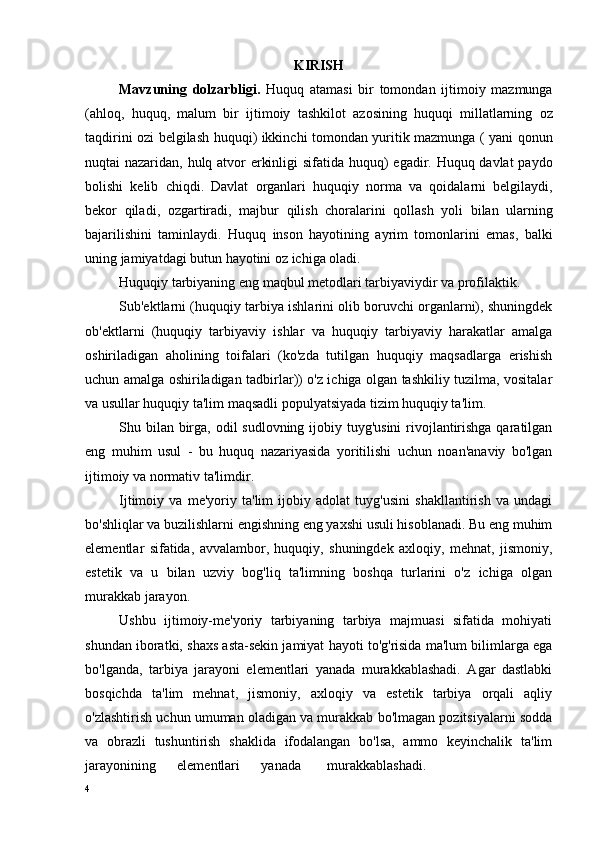 KIRISH
Mavzuning   dolzarbligi .   Huquq   atamasi   bir   tomondan   ijtimoiy   mazmunga
( ahloq ,   huquq ,   malum   bir   ijtimoiy   tashkilot   azosining   huquqi   millatlarning   oz
taqdirini   ozi   belgilash   huquqi )   ikkinchi   tomondan   yuritik   mazmunga   (   yani   qonun
nuqtai   nazaridan ,   hulq   atvor   erkinligi   sifatida   huquq )   egadir .   Huquq   davlat   paydo
bolishi   kelib   chiqdi .   Davlat   organlari   huquqiy   norma   va   qoidalarni   belgilaydi ,
bekor   qiladi ,   ozgartiradi ,   majbur   qilish   choralarini   qollash   yoli   bilan   ularning
bajarilishini   taminlaydi .   Huquq   inson   hayotining   ayrim   tomonlarini   emas,   balki
uning jamiyatdagi butun hayotini oz ichiga oladi. 
Huquqiy tarbiyaning eng maqbul metodlari tarbiyaviydir va profilaktik.
Sub'ektlarni (huquqiy tarbiya ishlarini olib boruvchi organlarni), shuningdek
ob'ektlarni   (huquqiy   tarbiyaviy   ishlar   va   huquqiy   tarbiyaviy   harakatlar   amalga
oshiriladigan   aholining   toifalari   (ko'zda   tutilgan   huquqiy   maqsadlarga   erishish
uchun amalga oshiriladigan tadbirlar)) o'z ichiga olgan tashkiliy tuzilma, vositalar
va usullar huquqiy ta'lim maqsadli populyatsiyada tizim huquqiy ta'lim.
Shu bilan birga, odil sudlovning ijobiy tuyg'usini  rivojlantirishga qaratilgan
eng   muhim   usul   -   bu   huquq   nazariyasida   yoritilishi   uchun   noan'anaviy   bo'lgan
ijtimoiy va normativ ta'limdir.
Ijtimoiy   va   me'yoriy   ta'lim   ijobiy   adolat   tuyg'usini   shakllantirish   va   undagi
bo'shliqlar va buzilishlarni engishning eng yaxshi usuli hisoblanadi. Bu eng muhim
elementlar   sifatida,   avvalambor,   huquqiy,   shuningdek   axloqiy,   mehnat,   jismoniy,
estetik   va   u   bilan   uzviy   bog'liq   ta'limning   boshqa   turlarini   o'z   ichiga   olgan
murakkab jarayon.
Ushbu   ijtimoiy-me'yoriy   tarbiyaning   tarbiya   majmuasi   sifatida   mohiyati
shundan iboratki, shaxs asta-sekin jamiyat hayoti to'g'risida ma'lum bilimlarga ega
bo'lganda,   tarbiya   jarayoni   elementlari   yanada   murakkablashadi.   Agar   dastlabki
bosqichda   ta'lim   mehnat,   jismoniy,   axloqiy   va   estetik   tarbiya   orqali   aqliy
o'zlashtirish uchun umuman oladigan va murakkab bo'lmagan pozitsiyalarni sodda
va   obrazli   tushuntirish   shaklida   ifodalangan   bo'lsa,   ammo   keyinchalik   ta'lim
jarayonining   elementlari   yanada murakkablashadi.
4 