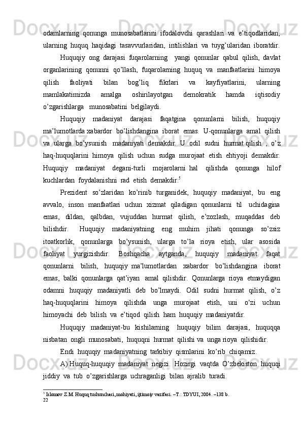 odamlarning  qonunga  munosabatlarini  ifodalovchi  qarashlari  va  e’tiqodlaridan,
ularning  huquq  haqidagi  tasavvurlaridan,  intilishlari  va  tuyg’ularidan  iboratdir.
Huquqiy  ong  darajasi  fuqarolarning    yangi  qonunlar  qabul  qilish,  davlat
organlarining  qonunni  qo’llash,  fuqarolarning  huquq  va  manfaatlarini  himoya
qilish     faoliyati     bilan     bog’liq     fikrlari     va     kayfiyatlarini,     ularning
mamlakatimizda     amalga     oshirilayotgan     demokratik     hamda     iqtisodiy
o’zgarishlarga   munosabatini  belgilaydi.
Huquqiy     madaniyat     darajasi     faqatgina     qonunlarni     bilish,     huquqiy
ma’lumotlarda xabardor  bo’lishdangina  iborat  emas.  U-qonunlarga  amal  qilish
va  ularga  bo’ysunish   madaniyati  demakdir.  U  odil  sudni  hurmat qilish  ,  o’ z
haq-huquqlarini  himoya  qilish  uchun  sudga  murojaat  etish  ehtiyoji  demakdir.
Huquqiy     madaniyat     degani-turli     mojarolarni   hal     qilishda     qonunga     hilof
kuchlardan  foydalanishni  rad  etish  demakdir. 5
Prezident    so’ z laridan   ko’rinib   turganidek,   huquqiy   madaniyat,   bu   eng
avvalo,   inson   manfaatlari   uchun   xizmat   qiladigan   qonunlarni   til     uchidagina
emas,     dildan,     qalbdan,     vujuddan     hurmat     qilish,     e’zozlash,     muqaddas     deb
bilishdir.       Huquqiy     madaniyatning     eng     muhim     jihati     qonunga     so’zsiz
itoatkorlik,     qonunlarga     bo’ysunish,     ularga     to’la     rioya     etish,     ular     asosida
faoliyat     yurgizishdir.     Boshqacha     aytganda,     huquqiy     madaniyat     faqat
qonunlarni     bilish,     huquqiy   ma’lumotlardan     xabardor     bo’lishdangina     iborat
emas,  balki  qonunlarga  qat’iyan   amal  qilishdir.  Qonunlarga  rioya  etmaydigan
odamni   huquqiy   madaniyatli   deb   bo’lmaydi.   Odil   sudni    hurmat   qilish,   o’z
haq-huquqlarini     himoya     qilishda     unga     murojaat     etish,     uni     o‘zi     uchun
himoyachi  deb  bilish  va  e’ t iqod  qilish  ham  huquqiy  madaniyatdir.  
Huquqiy     madaniyat-bu     kishilarning       huquqiy     bilim     darajasi,     huquqqa
nisbatan  ongli  munosabati,  huquqni  hurmat  qilishi va  unga rioya  qilishidir.
Endi  huquqiy  madaniyatning  tarkibiy  qismlarini  ko’ r ib  chiqamiz.
A) Huquq-huquqiy  madaniyat  negizi.  Hozirgi  vaqtda  O’zbekiston  huquqi
jiddiy  va  tub  o’zgarishlarga  uchraganligi  bilan  ajralib  turadi.  
5
  Islomov   Z . M .  Huquq   tushunchasi ,  mohiyati ,  ijtimoiy   vazifasi . – T .:  TDYUI , 2004. –138  b . 
22 